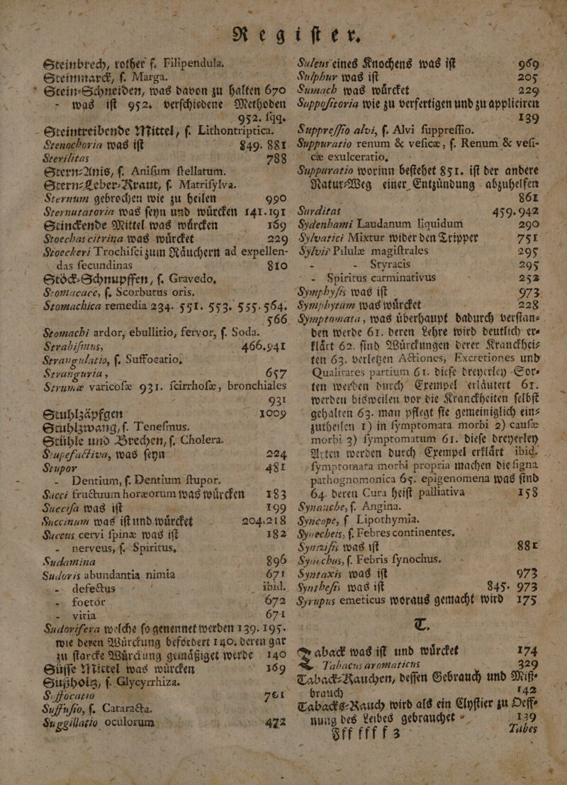 2 3 * f . g * , ER „ rother ſ. Filipendula. Stein⸗Schneiden, was davon zu galten 670 Srenochoria was iſt 849. 881 Srerilitas 5 5 788 Stern⸗Anis, ſ. Aniſum ſtellatum. | Stern⸗Leber⸗Kraut, ſ. Matrifylva. Sternum gebrochen wie zu heilen 990 Stoechascitrina was würdet I 229 Stoeckeri Trochifei zum Raͤuchern ad expellen- das ſecundinas 810 Stöck Schnupffen, ſ. Gravedo, S:omacace, ſ. Scorbutus oris. Stomacliica remedia 234. 551. 553. 555.564. Stomachi ardor, N fervor, f. Soda. ; Strabiſimus, Due 941 Strang ulatio, ſ. Suffocatio. Stranguria y Strume varicoſæ 931. firchof, behhshiäles . 931 Stuhlzäpfgen | 1009 Stuhlzwang, f. Teneſmus. i ö und Brechen, ſ. Cholera. ‚upefalkiva, was ſeyn 224 Seupor 481 Dentium, ſ. Dentium Mopo | Succi fructuum horzorum was wuͤrcken 183 Succiſa was iſt 199 Succinum was iſt und wuͤrcket 204.218 Suceus cervi ſpinæ was iſt 1 gnerveus, ſ. Spiritus, x Sudamina 896 Sucloris abundantia nimia 671 def ii, 5 | übid. foetor 672 f ira.‘ 671 Sudorifera N e net werden 139. 105. wie deren Wuͤrckung befördert 140. deren gar zu ſtarcke Wuͤrckung gemaͤßiget werde 140 Süſſe Mictel was wuͤrcken 169 Sußholgz, f. e, N S. focutios 70¹ & Suffufio, ſ. Catarada. Su ggillario, oculorum Suleus eines Knochens was iſt Sumach was wuͤrcket N 229 | aa Suppreſſio alvi, ſ. Alvi ſuppreſſio. z c exulceratio, Surdlitas Sylvarici Mixtur wider den Tripper Sylvis Pilule magiftrales 295 „ Styracis ‚295 “ - Spiritus carminativus 252 Symphyſis was iſt | 973 Sympbysum was wuͤrcket 228 klaͤrt 62. find Wuͤrckungen derer Kranckhei⸗ ten 623. verletzen Actiones, Excretiones und Qualit ares par tium 61. dieſe dreyerley Sor⸗ ten werden durch Exempel erlaͤutert Or. werden bisweilen vor die Kranckheiten ſelbſt 5 „ 63. man pflegt ſie gemeiniglich ein⸗ zutheilen 1) in ſymptomata morbi 2) caufe morbi 3) ſymptomatum 61. dieſe dreyerley one morbi propria machen die ſigna pathognomonica 67. e epigenomena was find 64. deren Cura heiſt palliativa 158 Synauche, ſ. Angina. Syncope, f. Lipothymia. Synecheis, ſ. Febres continentes. | Synizifs was iſt 881 Sysuchus, ſ. Febris ſynochus. Syntaxis was iſt vs 973 Synthefs was iſt 845. 973 Syrupus emeticus woraus ae wird 175 T. 5 Tees was it und würdet 85 Jabacus aromaticus brauch nung des Leibes gebrauchet Str fff 89