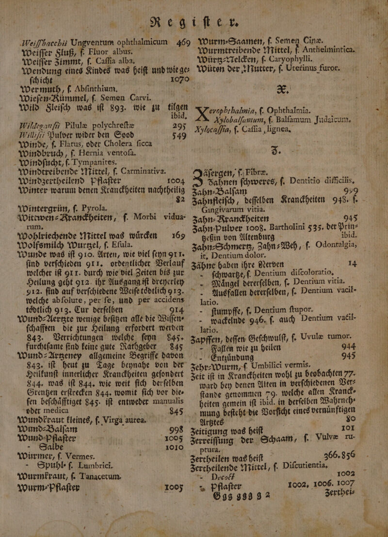weiſſer Fluß, f. Fluor albus. Weiſſer Zimmt, ſ. Caſſia alba. ſch icht 17 1070 Wermuth, ſ. Abſinthium. e Wieſen⸗Kümmel, ſ. Semen Cawi. , Wild Sleiſch was iſt 893. wie zu a 1D14, Wilgesanfii Pilule polychreſtæ 295 Williſii Pulver wider den Sood 549 Winde, ſ. Flatus, oder Cholera ſicca Windbruch, f. Hernia ventofa. Windſucht, f. Tympanites. | | Windtreibende Mittel, ſ. Carminativa. Windzertheilend Pflaſter 100 Winter warum denen Kranckheiten nachtheilig f 82 Wintergrün, ſ. Pyrola. Wittwen⸗Franckheiten, f. Morbi vidua- rum. k Wohlriechende Mittel was würden Wolfsmilch Wurtzel, ſ. Eſula. Wunde was iſt 910. Arten, wie viel ſeyn 911. ſind verſchieden 91 1. ordentlicher Verlauf welcher iſt 91 1. durch wie viel Zeiten bis zur Heilung geht 912. ihr Ausgang iſt dreyerley 912. find auf verſchiedene Weiſe toͤdtlich 9 13. 169 toͤdtlich 913. Cur derſelben 914 Wund⸗Aertzte wenige beſitzen alle die Wiſſen⸗ ſchafften die zur Heilung erfordert werden 843. Verrichtungen welche ſeyn 845. furchtſame ſind keine gute Rathgeber 845 Wund ⸗Artzeney allgemeine Begriffe davon Heilkunſt innerlicher Kranckheiten geſondert 844. was iſt 844. wie weit ſich derſelben Grentzen erſtrecken 844. womit ſich vor die⸗ fen beſchaͤfftiget 845. iſt entweder manualis oder medica ö 5 84 Wundkraut kleines, ſ. Virga aurea. Wund⸗Balſam 998 Wund⸗ pflaſter 1005 Salbe 1010 Würmer, ſ. Vermes. - Spuhbl-f. Lumbrici. Wurmkraut, ſ. Tanacetum. Wurm⸗ Pflaſter 2005 Wurm ⸗Saamen, f. Semen Cine. | Wurmtreibende Mittel, f Anthelmintica. Würtz⸗Nelcken, ſ. Caryophylli. wüten der Nutter, ſ. Uterinus furor. „ ee f. Ophthalmĩa. 1 Xylobalfamum, ſ. Balſamum Judaicum. Aylgcajfia, |. Caſſia lignea. J. äſergen, ſ. Fibre, Fahnen ſchweres, ſ. Dentitio difficilis. zahn⸗Balſam Jahnfleiſch, de Gingiwarum vitia. Zahn⸗Kranckheiten 5 Jahn⸗pulver 1008. Bartholini 535. der tzeßin von Altenburg 945 Prin⸗ ibid. it. Dentium dolor. zähne haben ihre Nerven Be —ſchwartze, f. Dentium difeoloratio, - . Mängel dererfelben, fe Pentium vitia. Ausfallen dererſelben, ſ. Dentium vacil- latio. ſtumpffe, ſ. Dentium ſtupor. i 0 ne 946. f. auch Dentium vacil- De b a Zapffen, deſſen Geſchwulſt, ſ. Uvulæ tumor. Fallen wie zu heilen Entzuͤndung x Br. zehr⸗Wurm, Umbilici vermis. Zeit iſt in Kranckheiten wohl zu beobachten 77. ward bey denen Alten in verſchiedenen Ver⸗ ſtande genommen 79. welche allen Kranck⸗ heiten gemein iſt ibid. in derſelben Wahrneh⸗ 14 945 Artztes Zeitigung was heiſt Zerreiſſung der Schaam, ptura. Zertheilen was heiſt Sr 366.956 Jertheilende Mittel, fi Diſcutientia. “= Deco 2 pPflaſter 699 999 9 2 101 1 002 1002, 1006. 1007 Zertbeis