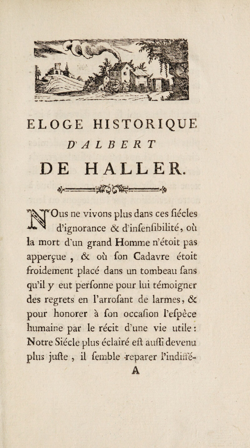 ELOGE HISTORIQUE D' A L B E R T DE HALLER. ne vivons plus dans ces fiécles d’ignorance & d’infenfibilité, où la mort d'un grand Homme n’étoit pas apperfue , & où fon Cadavre étoit froidement placé dans un tombeau fans qu’il y eut perfonne pour lui témoigner des regrets en l’arrofant de larmes, & pour honorer à fon occafion l’efpèce humaine par le récit d’une vie utile : Notre Siècle plus éclairé eft aulîî devenu plus jufte 5 il femble Teparer i’inditfé- A,