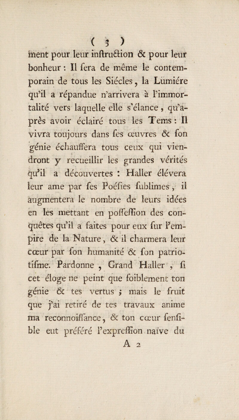 ment pour leur inftruâion & pour leur bonheur : Il fera de même le contem¬ porain de tous les Siècles ^ la Lumière qu’il a répandue n’arrivera à l’immor¬ talité vers laquelle elle s’élance, qu’a- près avoir éclairé tous les Tems : Il vivra toujours dans fes œuvres & fon génie échauffera tous ceux qui vien¬ dront y recueillir les grandes vérités qu^il a découvertes : Haller élévera leur anie par fes Poéfies fublimes , il augmentera le nombre de leurs idées en les mettant en poffelîîon des con¬ quêtes qu’il a faites pour eux fur Fem- pire de la Nature, & il charmera leur Cœur par fon humanité & fon patrio- tifme. Pardonne , Grand Haller , fi cet'éloge ne peint que foiblement ton génie & tes vertus ; mais le fruit que j’ai retiré de tes travaux anime ma reconnoiflance 5 & ton cœur fenfi- ble eut préféré Fexpreffion naïve du A 2 /