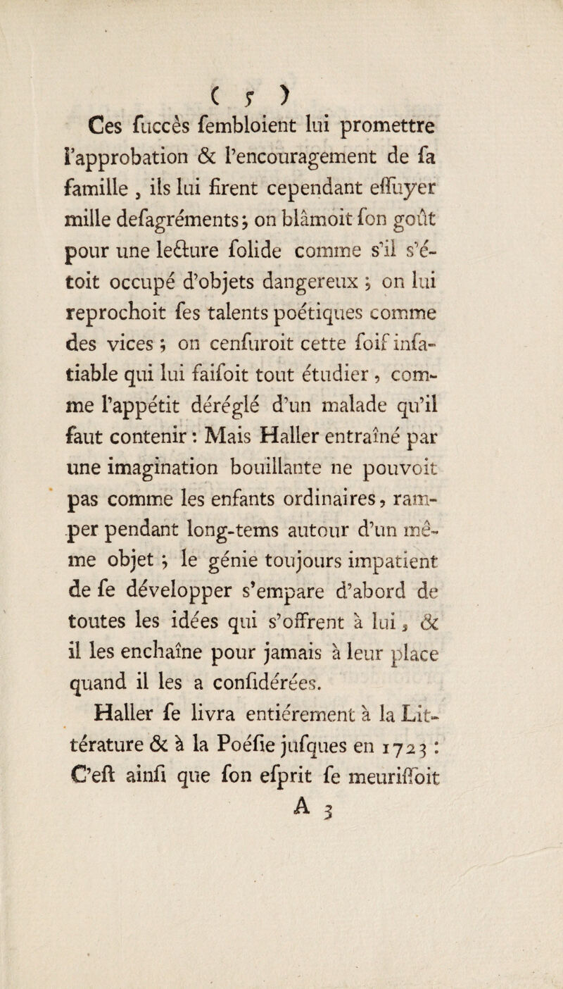 Ces fuccès fembloient lui promettre Tapprobation & l’encouragement de fa famille , ils lui firent cependant elfuyer mille defagréments^ on blâmoit fon goût pour une leâure folide comme s’il s’é- toit occupé d’objets dangereux ; on lui reprochoit fes talents poétiques comme des vices ; on cenfuroit cette foif infa» tiable qui lui faifoit tout étudier , com¬ me l’appétit déréglé d’un malade qu’il faut contenir : Mais Haller entraîné par une imagination bouillante ne pouvoir pas commue les enfants ordinaires, ram¬ per pendant long-tems autour d’un mê¬ me objet ^ le génie toujours impatient de fe développer s’empare d’abord de toutes les idées qui s’offrent à lui, & il les enchaîne pour jamais à leur place quand il les a confidérées. Haller fe livra entièrement à la Lit¬ térature & à la Poéfie jufques en 1723 : C’eft ainfi que fon efprit fe meurifibit A 3