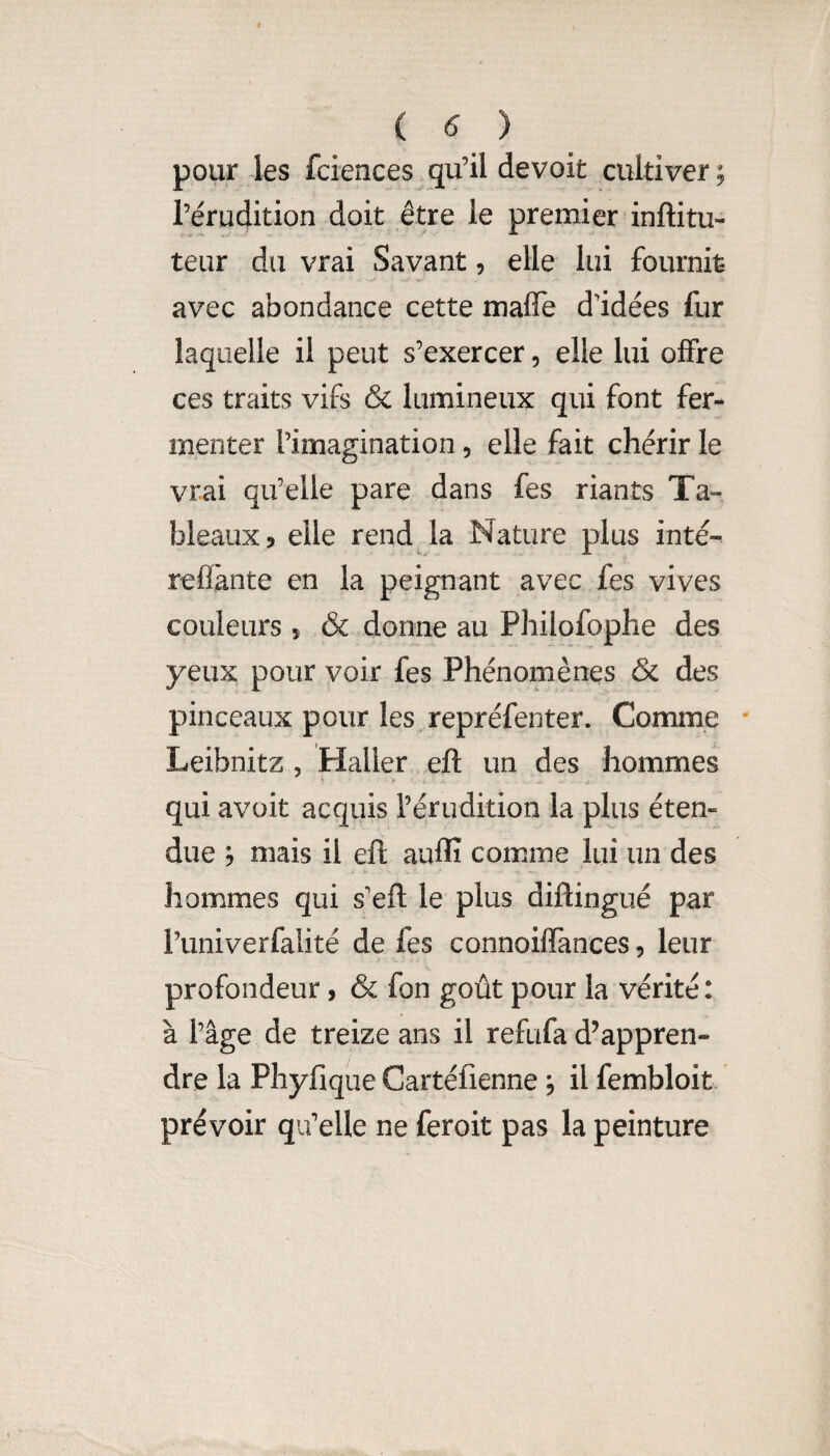 ( ^ ) pour les fciences gu’il devoit cultiver; l’érudition doit être le premier inftitu- teur du vrai Savant, elle lui fournit avec abondance cette maflTe d'idées fur laquelle il peut s’exercer, elle lui offre ces traits vifs & lumineux qui font fer¬ menter l’imagination, elle fait chérir le vrai qu’elle pare dans fes riants Ta¬ bleaux 5 elle rend la Nature plus inté- reflànte en la peignant avec fes vives couleurs 5 & donne au Philofophe des yeux pour voir fes Phénomènes & des pinceaux pour les repréfenter. Comme ' Leibnitz , Haller eft un des hommes qui avüit acquis l’érudition la plus éten¬ due ; mais il efi; auffi comme lui un des hommes qui s’eft le plus diftingué par l’univerfalité de fes connoifTances, leur profondeur, & fon goût pour la vérité: à l’âge de treize ans il refufa d’appren¬ dre la Phyfique Cartéfienne ; il fembloit prévoir qu’elle ne feroit pas la peinture