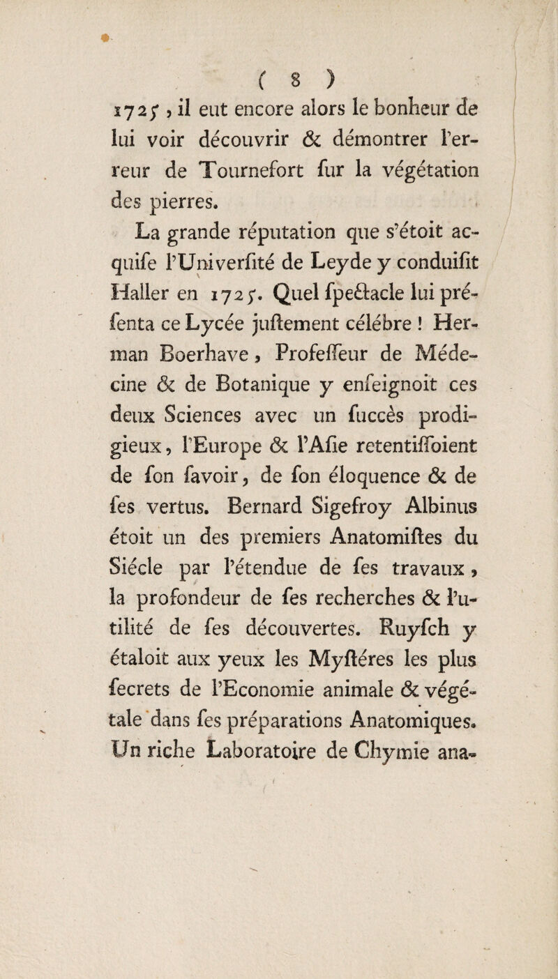 172/ 5 il eut encore alors le bonheur de lui voir découvrir & démontrer Ter¬ reur de Tournefort fur la végétation des pierres. La grande réputation que s’étoit ac- quife TUniverfité de Leyde y conduifit Haller en 1725*. Quel fpeâacle lui pré- fenta ce Lycée juftement célébré ! Her¬ man Boerhave, Profeffeur de Méde¬ cine & de Botanique y enfeignoit ces deux Sciences avec un fuccès prodi¬ gieux , TEurope & l’Afîe retentiffbient de fon favoir, de fon éloquence & de fes vertus. Bernard Sigefroy Albinus étoit un des premiers Anatomiftes du Siècle par Tétendue dè fes travaux , la profondeur de fes recherches & Tu- tilité de fes découvertes, Ruyfch y étaloit aux yeux les Myftéres les plus fecrets de l’Economie animale & végé¬ tale dans fes préparations Anatomiques. Un riche Laboratoire de Chymie ana^