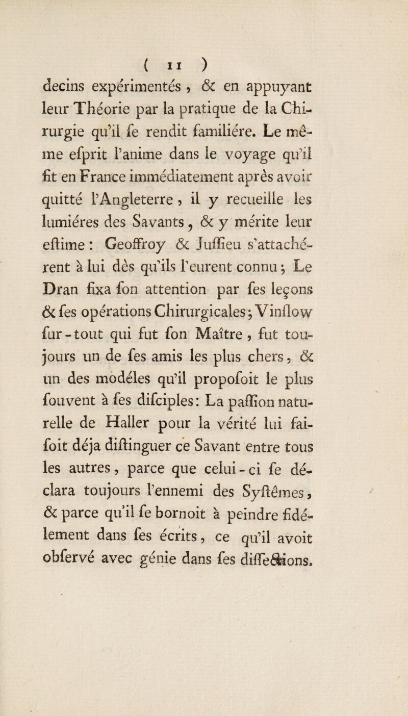 decins expérimentés 5 & en appuyant leur Théorie par la pratique de la Chi¬ rurgie qu’il fe rendit familière. Le mê¬ me efprit l’anime dans le voyage qu’il fit en France immédiatement après avoir quitté l’Angleterre 5 il y recueille les lumières des Savants 5 & y mérite leur eftime : Geoffroy & Juffieu s'attachè¬ rent à lui dès qu ils l'eurent connu *9 Le Dran fixa fon attention par fes leçons ôi fes opérations Chirurgicales 9 Vinflow fur - tout qui fut fon Maître 9 fut tou¬ jours un de fes amis les plus chers, & un des modèles qu’il propofoit le plus fouvent à fes difciples: La paffion natu¬ relle de Haller pour la vérité lui fai- foit déjà diftinguer ce Savant entre tous les autres, parce que celui - ci fe dé¬ clara toujours l’ennemi des Syftêmes, & parce qu il fe bornoit à peindre fidè¬ lement dans fes écrits, ce qu’il avoit obfervé avec génie dans fes diflTei^ons.