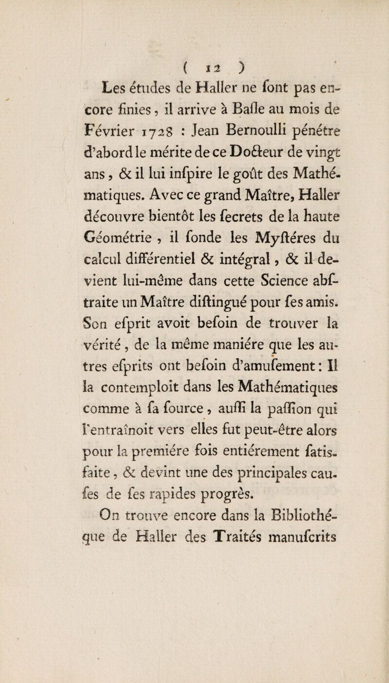 ( ) Les études de Haller ne font pas en-- core finies ? il arrive à Bafle au mois de Février 1728 : Jean Bernoulli pénétre d’abord le mérite de ce Doâeur de vingt ans 5 & il lui infpire le goût des Mathé¬ matiques. Avec ce grand Maître, Haller découvre bientôt les fecrets de la haute Géométrie , il fonde les Myftéres du calcul différentiel & intégral, & il de¬ vient lui-même dans cette Science abC- traite un Maître diftingué pour fes amis. Son efprit avoit befoin de trouver la vérité , de la même manière que les au- très efprits ont befoin d’amufement : li la contemploit dans les Mathématiques comme à fa fource , aufîî la paffion qui Fentraînoit vers elles fut peut-être alors pour la première fois entièrement fatis- faite 5 & devint une des principales eau- fes de fes rapides progrès. On trouve encore dans la Bibliothè¬ que de Haller des Traités manuferits