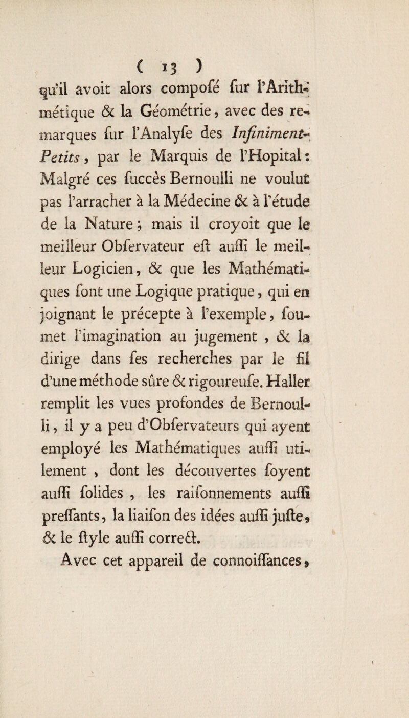 ( î3 ) qu’il avoit alors compofé fur PArlth^ métique & la Géométrie, avec des re¬ marques fur TAnalyfe des Infiniment^^ Petits y par le Marquis de l’Hôpital: Malgré ces fuccés Bernoulli ne voulut pas l’arracher à la Médecine & à l’étude de la Nature ; mais il croyoit que le meilleur Obfervateur eft auffi le meil¬ leur Logicien, & que les Mathémati¬ ques font une Logique pratique, qui en joignant le précepte à l’exemple 5 fou- met l’imagination au jugement , & la dirige dans fes recherches par le fil d’une méthode sûre & rigoureufe. Haller remplit les vues profondes de Bernoul¬ li, il y a peu d’Obfervateurs qui ayent employé les Mathématiques auffi uti¬ lement , dont les découvertes foyent auffi folides , les ralfonnements auffi preflants, la liaifon des idées auffi jufte» & le ftyle auffi correft. Avec cet appareil de connoilTances »