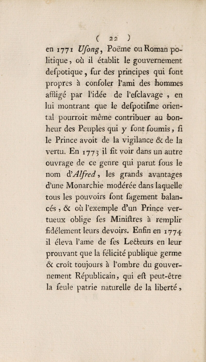 en 1771 Ufongj Poème ou Roman po¬ litique 5 où il établit le gouvernement defpotique j fur des principes qui font propres à confoler Tami des iK)mmes affligé par l’idée de l’efclavage , en lui montrant que le defpotifme orien¬ tal pourroit même contribuer au bon¬ heur des Peuples qui y font fournis ? fi le Prince avoit de la vigilance & de la vertu. En 1773 il fit voir dans un autre ouvrage de ce genre qui parut fous le nom di Alfred 9 les grands avantages d’une Monarchie modérée dans laquelle tous les pouvoirs font fagement balan¬ cés , & où l’exemple d’un Prince ver¬ tueux oblige fes Miniftres à remplir fidèlement leurs devoirs. Enfin en 1774 il éleva l’ame de fes Leéleurs en leur prouvant que la félicité publique germe & croît toujours à l’ombre du gouver¬ nement Républicain, qui eft peut-être la feule patrie naturelle de la liberté ?