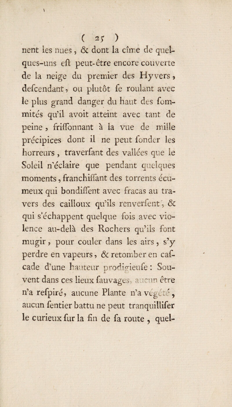 C 2; ) nent les nues, & dont la cîrre de quel¬ ques-uns eft peut-être encore couverte de la neige du premier des Hyvers? defcendant, ou plutôt fe roulant avec le plus grand da.nger du haut des fom- mitês qu’il avoit atteint avec tant de peine 5 frilTonnant à la vue de mille précipices dont il ne peut fonder les horreurs , traverfant des vallées que le Soleil n’éclaire que pendant quelques moments, franchiffant des torrents écii- meux qui bondifîent avec fracas au tra¬ vers des cailloux qu’ils renverfent 5 & qui s’échappent quelque fois avec vio¬ lence au-delà des Rochers qifils font mugir, pour couler dans les airs 5 s’y perdre en vapeurs, & retomber en caf- cade d’une hauteur prodÎH'ieufe : Sou- r vent dans ces lieux fauva^es aucun être O n’a refpiréj aucune Plante n’a végété, aucun fentier battu ne peut tranquillifer le curieux fur la fin de fa route ^ quel-