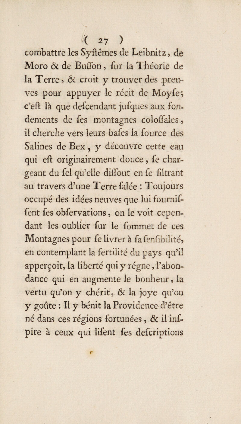 *( ^7 ) combattre les Syftêmes de Leibnitz, de Moro & de BufFon, fur la 1 héorie de la T erre ? & croit y trouver des preu¬ ves pour appuyer le récit de Moyfe? c’eft là que defcendant jufques aux fon¬ dements de fes montagnes coioffales 5 il cherche vers leurs bafes la fource des Salines de Bex, y découvre cette eau qui eft originairement douce, fe char¬ geant du fel qifelle diffbut en fe filtrant au travers d’une Terre falée : Toujours occupé des idées neuves que lui fournif- fent fes obfervations, on le voit cepen- % dant les oublier fur le fommet de ces Montagnes pour fe livrer à fa fenfibilité? en contemplant la fertilité du pays qu’il apperçoit, la liberté qui y régne, l’abon» dance qui en augmente le bonheur, la vertu qu’on y chérit, & la joye qu’on y goûte : Il y bénit la Providence d’être né dans ces régions fortunées, & il inC- pire à ceux qui lifent fes defcriptions