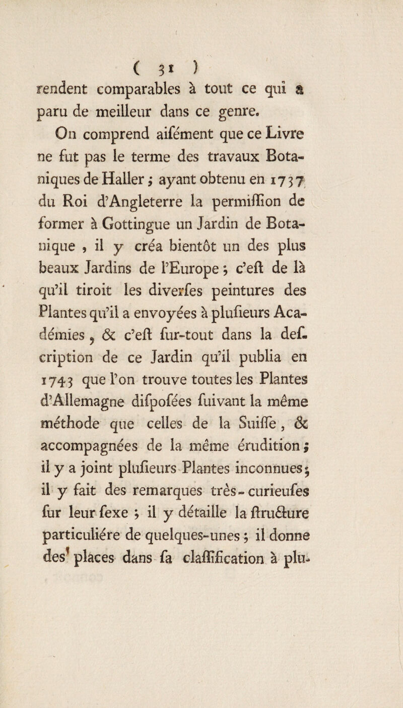 ? f ( 3* ) rendent comparables à tout ce qui a paru de meilleur dans ce genre. On comprend aifément que ce Livre ne fut pas le terme des travaux Bota¬ niques de Haller} ayant obtenu en 1737 du Roi d’Angleterre la permilfion de former à Gottingue un Jardin de Bota¬ nique , il y créa bientôt un des plus beaux Jardins de l’Europe c’efl: de là qu’il tiroit les divei'fes peintures des Plantes qu’il a envoyées à plufieurs Aca¬ démies , & c’eft fur-tout dans la def- cription de ce Jardin qu’il publia en 1743 que l’on trouve toutes les Plantes d’Allemagne difpofées fuivant la même méthode que celles de la Suiflè, ÔC accompagnées de la même érudition ; il y a joint plufieurs Plantes inconnues; il y fait des remarques très - curieufes fur leur fexe ; il y détaille la ftruâure particulière de quelques-unes ; il donne des’ places dans fa claflîfication. à plu-