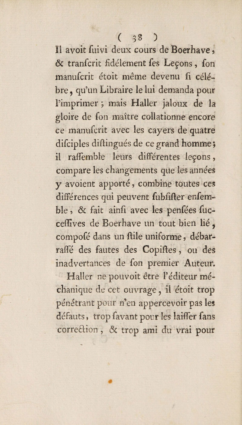 Il avoit fuivi deux cours de Boerhave 5 & tranfcrit fidèlement fes Leçons, fon manufcrit étoit même devenu fi célé¬ bré ^ qu’un Libraire le lui demanda pour l’imprimer ; mais Haller jaloux de la gloire de fon maître collationne encore ce manufcrit avec les cayers de quatre difciples diftingués de ce grand homme; il raflemble leurs différentes leçons, compare les changements que les années y avoient apporté, combine toutes ces différences qui peuvent fubfîfter enfem- ble, & fait ainfv avec les penfées fuc- cefïîves de Boerhave un tout bien lié ^ compofé dans un ftile unifornde, débar- raffé des fautes des Copîftes, ou des inadvertances de fon premier Auteur, Haller ne pouvoir être l’éditeur mé« chanique de cet ouvrage 5 il ^étoit trop pénétrant pour n’en appercevoir pas les défauts, trop favant pour les laiflTer fans correftion , & trop ami du vrai pour