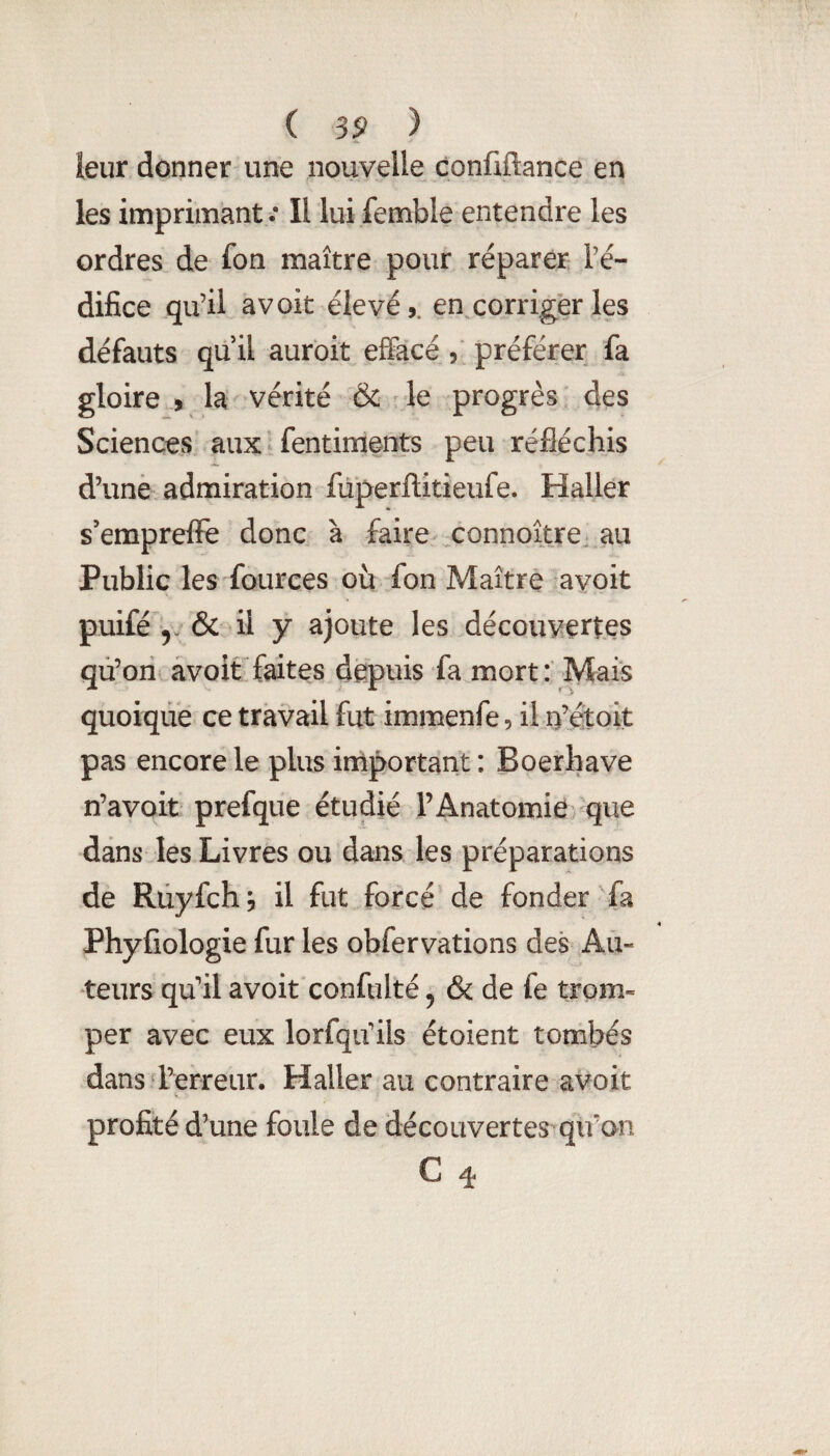 leur donner une nouvelle confiftance en les imprimant ; Il lui femble entendre les ordres de fon maître pour réparer l’é¬ difice qu’il avoit élevé,, en.corriger les défauts qu il auroit effacé , préférer fa gloire , la vérité & le progrès des Sciences aux fentiments peu réfléchis d’une admiration füperftitieufe. Haller s’emprefFe donc à faire connoître, au Public les fources où fon Maître avoit puifé y & il y ajoute les découvertes qû’ori avoit faites depuis fa mort: Mais quoique ce travail fut immenfe, il n’étoit pas encore le plus iniportant : Boerhave n’avoit prefque étudié l’Anatomie que dans les Livres ou dans les préparations de Rüyfch, il fut forcé de fonder fa Phyfiologie fur les obfervations des Au¬ teurs qu’il avoit confulté ^ & de fe trom¬ per avec eux lorfqu’ils étoient tombés dans d’erreur. Haller au contraire avoit profité d’une foule de découvertes qu’on