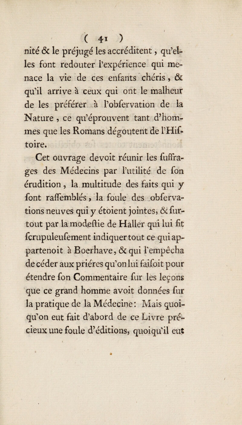 nité & le préjugé les accréditent, qu’el¬ les font redouter l’expérience qui me¬ nace la vie de ces enfants chéris, & qu’il arrive à ceux qui ont le malheur de les préférer à robfervation de la Nature , ce qu’éprouvent tant d’hom¬ mes que les Romans dégoûtent de l’Hif- toire. Cet ouvrage devoit réunir les fufFra- ges des Médecins par Tutilité de fon érudition, la multitude des faits qui y font ralTemblés/la foule des .obferva- tions neuves qui y étoient jointes, & fur- tout par la modeftie de Haller qui lui fit fcrupuleufement indiquer tout ce quiap- partenoit à Boerhave, & qui Tempêcha de céder aux prières qu’on lui faifoit pour étendre fon Commentaire fur les leçons que ce grand homme avoit données fur la pratique de la Médecine : Mais quoi¬ qu'on eut fait d’abord de ce Livre pré¬ cieux une foule d’éditions, quoiqu’il eut