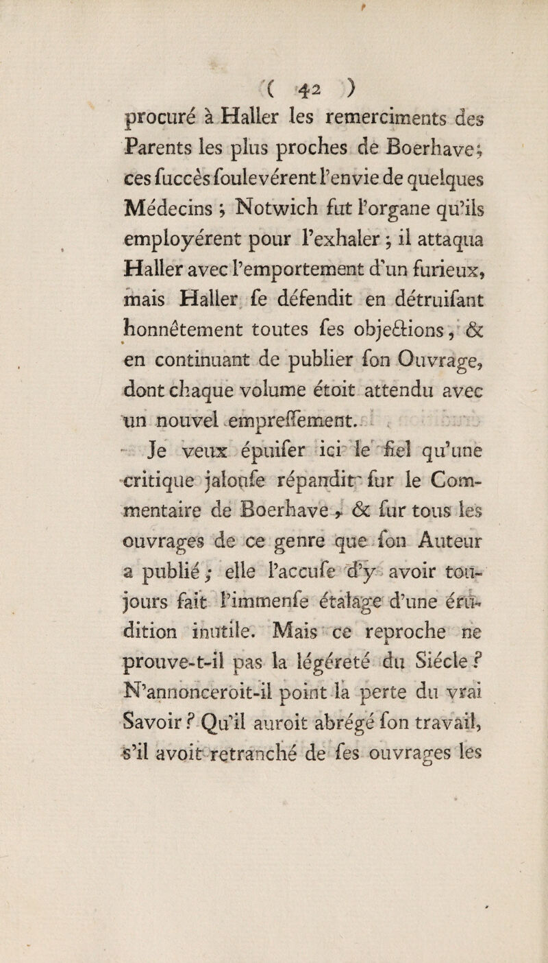 procuré à Haller les remerciments des Parents les plus proches de Boerhave; ces fuccés foulevérent l’envie de quelques Médecins ; Notwich fut l’organe qu’ils employèrent pour l’exhaler ^ il attaqua Haller avec l’emportement d\in furieux, mais Haller^ fe défendit en détruifant honnêtement toutes fes objeâions, & en continuant de publier fon Ouvrage, dont chaque volume étoit attendu avec un nouvel empreffement. -^ . - Je veux épuifer ûci-’le 'fiel qu’une critique'jaloiife répaudir fur le Com¬ mentaire de Boerhave & fur tous les ouvrages de ce genre que fon Auteur a publié; elle l’accufeiJ’y avoir tou¬ jours fait î’immenfe étalage d’une ét(% dition inutile. Mais ce reproche ne prouve-t-il pas la légèreté du Siècle ? N’annonceroit-il point la perte du vrai Savoir ?.Qu il auroit abrégé fon travail, s’il avoit retranché de fes ouvrages les