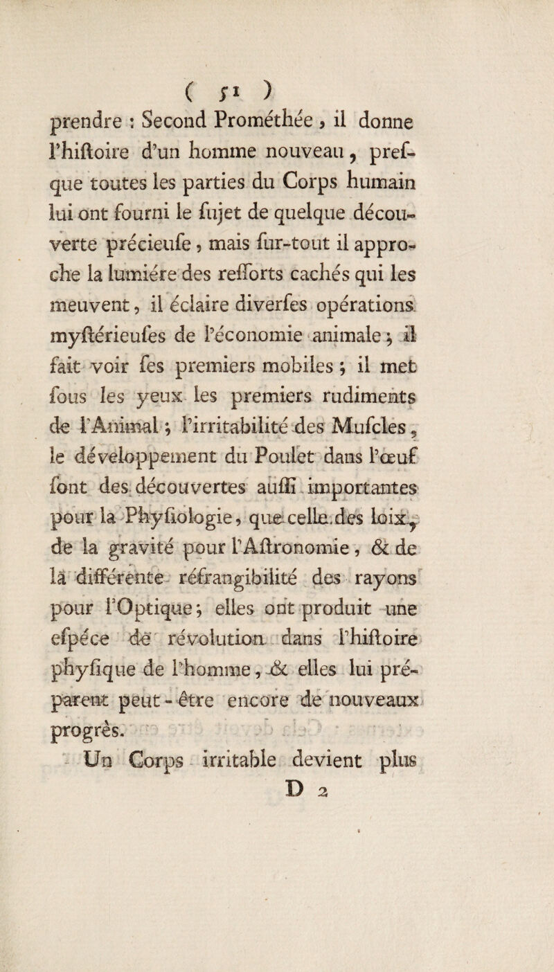 ( ) prendre : Second Pronaéthée , il donne rhiftoire d’un homme nouveau, pref- que toutes les parties du Corps humain lui ont fourni le fujet de quelque décou¬ verte précieufe 5 mais fur-tout il appro¬ che la lumière des reffbrts cachés qui les meuvent, il éclaire diverfes opérations: myftérieufes de l’économie‘animale ^ il fait voir fes premiers mobiles ; il met fous les yeux les premiers rudiments de l’Animal ; l’irritabilité des Mufcles 5 le développement du Poulet dans l’œuf font des découvertes aiiflî importantes pour la^Phyfiologie9 qiiecelle.des loix^' de la gravité pour l’Aftronomie , & de la différente- réfrangibilité des rayons pour rOptique; elles ont produit une efpéce de révolution dans l’hiftoire phyfique de l’homme, j&c elles lui pré¬ parent peut-être encore de nouveaux progrès. ^ Un Corps - irritable devient plus D 2