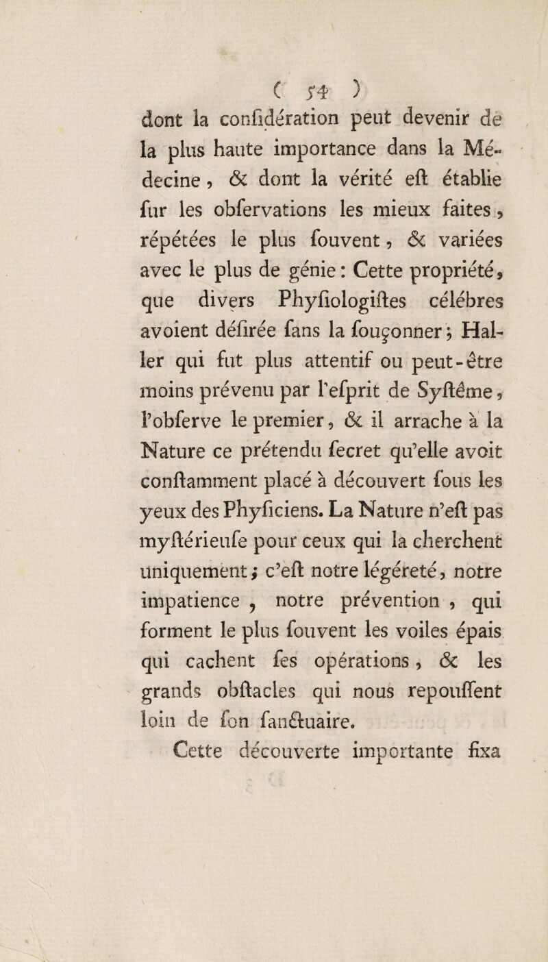 dont la confidération peut devenir de la plus haute importance dans la Me- decine 5 & dont la vérité eft établie fur les obfervations les mieux faites ? répétées le plus fouvent 5 & variées avec le plus de génie : Cette propriété, que divers Phyfiologiftes célébrés avoîent défirée fans la foujonner 5 Hal¬ ler qui fut plus attentif ou peut-être moins prévenu par Tefprit de Syftéme ? l’obferve le premier, & il arrache a la Nature ce prétendu fecret qu’elle avoit conftamment placé à découvert fous les yeux des Phyficiens. La Nature n’eft pas myftérieufe pour ceux qui la cherchent uniquement; c’eft notre légéreté, notre impatience 5 notre prévention , qui forment le plus fouvent les voiles épais qui cachent fes opérations, & les grands obftacles qui nous repouffent loin de fon fanftuaire* Cette découverte importante fixa