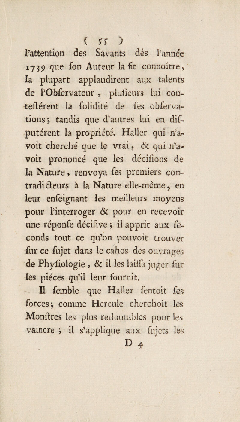 Tattention des Savants dès l’année 173P que fon Auteur la fit connoître,' la plupart applaudirent aux talents de l’Obfervateur , plufieurs lui con- teftérent la folidité de fes obferva- tions; tandis que d'autres lui en dif- putérent la propriété. Haller qui n’a« voit cherché que le vrai 5 & qui n’a- voit prononcé que les décilions de la Nature, renvoya fes premiers con- tradifteurs à la Nature elle-même, en leur enfeignant les meilleurs moyens pour l’interroger & pour en recevoir une réponfe décifive , il apprit aux fé¬ conds tout ce qu’on pouvoir trouver fur ce fujet dans le cahos des ouvrages de Phyfiologie , & il les laifia juger fur les pièces qu’il leur fournit. Il femble que Haller fentoit fes forces; comme Hercule cherchoit les Monftres les plus redoutables pour les vaincre ; il s’applique aux fujets les