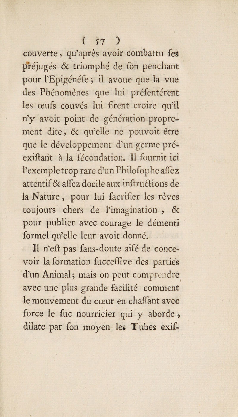 { 5*7 ) couverte, qu’après avoir combattu fes préjugés & triomphé de fon penchant pour TEpigénéfe il avoue que la vue des Phénomènes que lui préfentérent les œufs couvés lui firent croire qu’il n’y avoit point de génération propre¬ ment dite, & qu’elle ne pouvoit être que le développement d'un germe pré- exiftarit à la fécondation. Il fournit ici l’exemple trop rare d’un Fhilofophe afiez attentif & afTez docile aux inftruftions de la Nature, pour lui facrifier les rêves toujours chers de l’imagination , & pour publier avec courage le démenti formel qu’elle leur avoit donné. ' Il n^eft pas fans-doute aifé de conce¬ voir la formation fucceffive des parties ‘d’un Animal^ mais on peut cjmprcndre avec une plus grande facilité comment le mouvement du cœur en chaflTant avec force le fuc nourricier qui y aborde 5 dilate par fon moyen les Tubes exif-