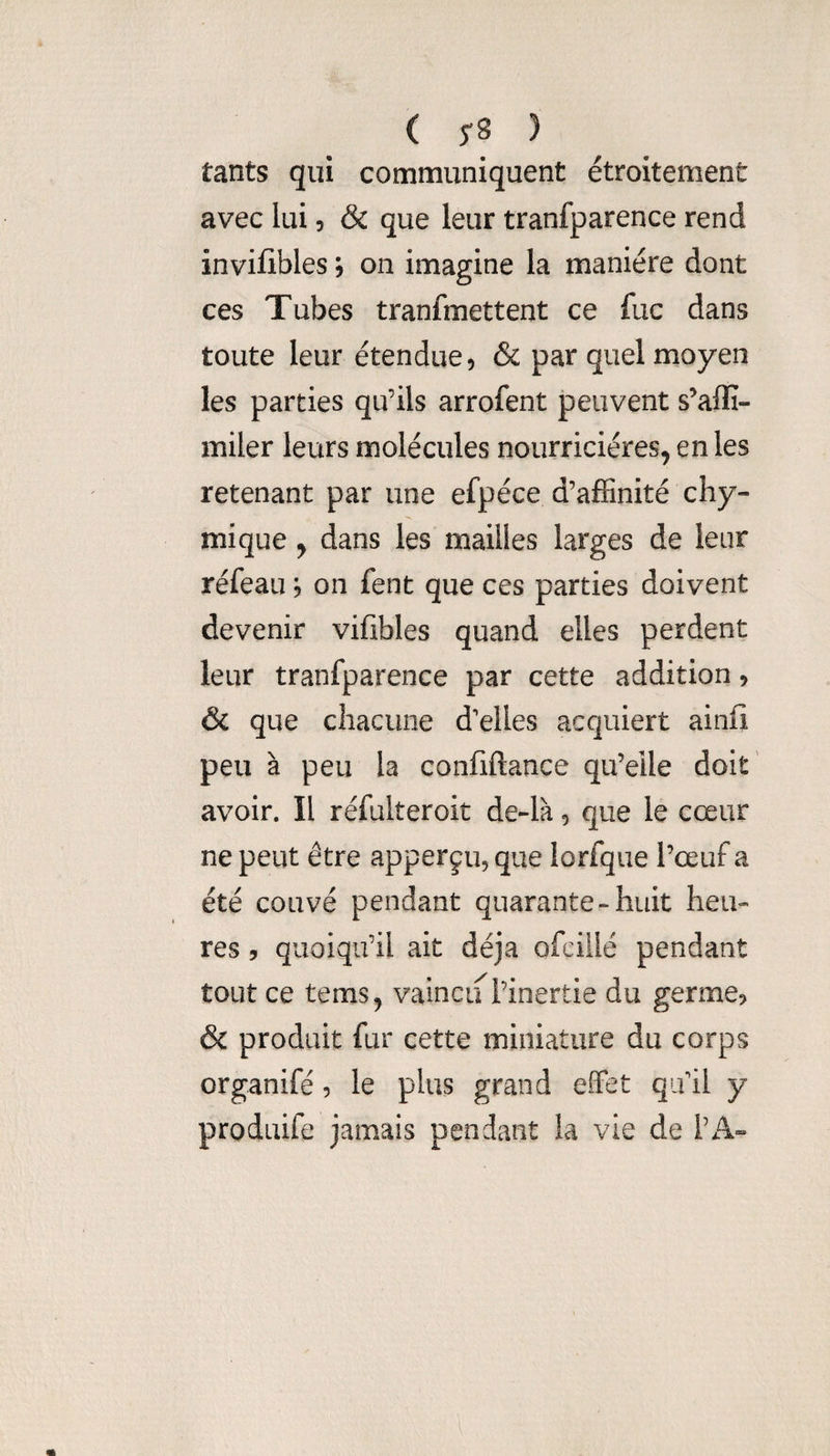 ( 5-8 ) tants qui communiquent étroitement avec lui, & que leur tranfparence rend invifibles j on imagine la manière dont ces Tubes tranfmettent ce fuc dans toute leur étendue, & par quel moyen les parties qu’ils arrofent peuvent s’affi- miler leurs molécules nourricières, en les retenant par une efpéce d’affinité cliy- mique, dans les mailles larges de leur réfeau ; on fent que ces parties doivent devenir vifibles quand elles perdent leur tranfparence par cette addition, & que chacune d’elles acquiert ainfi peu à peu la confiftance qu’elle doit' avoir. Il réfulteroit de-là, que le cœur ne peut être apperçu, que lorfque l’œuf a été couvé pendant quarante-huit heu¬ res 5 quoiqu’il ait déjà ofciilé pendant tout ce tems, vaincu l’inertie du germe, & produit fur cette miniature du corps organifé, le plus grand effet qifil y produife jamais pendant la vie de TA»
