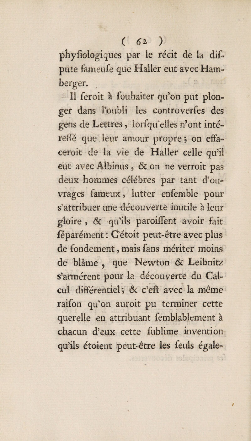 ( ) phyfiologiques par ie récit de la diC» pute fameufe que Haller eut avec Ham- berger. Il feroit à fouhaiter qu’on put plon¬ ger dans l’oubli les controverfes des gens de Lettres, lorfqifeiles n’ont inté- relïë que leur amour propre, on effa- ceroit de la vie de Haller celle qu’il eut avec Albinus , & on ne verroit pas deux hommes célébrés par tant d’où» vrages fameux, lutter enfemble pour s’attribuer une découverte inutile à leur gloire 5 & qu’ils paroifTent avoir fait féparément : C’étoit peut-être avec plus de fondement, mais fans mériter moins de blâme 5 que Newton & Leibnitz s’armèrent pour la découverte du Cal- cul différentiel *5 & c’eft avec la même raifon qifon auroit pu terminer cette querelle en attribuant femblablement à chacun d’eux cette fublime invention qu’ils étoient peut-être les feuls égale»