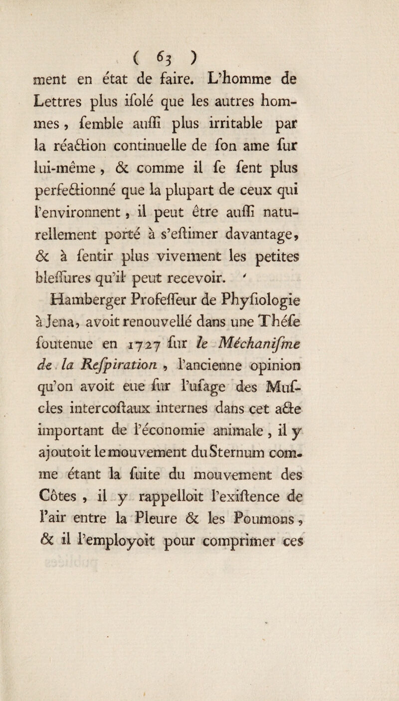 ( ^3 ) ment en état de faire. L’homme de Lettres plus ifolé que les autres hom¬ mes , femble auffi plus irritable par la réaûion continuelle de fon ame fur lui-même , & comme il fe fent plus perfeflionné que la plupart de ceux qui l’environnent, il peut être auffi natu¬ rellement porté à s’eftimer davantage, & à fentir plus vivement les petites blefTures qu’il peut recevoir. ' Hamberger Profefleur de Phyfiologie à Jena, avoit renouvellé dans une Théfe foutenue en 1727 fur h Méchanifme de. la Refpiration , rancienne opinion qu’on avoit eue fur l’ufage des Muf- cles intercoftaux internes dans cet aâe important de l’économie animale , il y ajoutoit le mouvement du Sternum com¬ me étant la fuite du mouvement des Côtes , il y rappelloit l’exiftence de Pair entre la Pleure & les Poumons, & il i’employoit pour comprimer ces