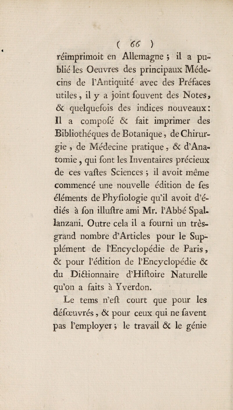 ( ^66 ) réimprimoit en Allemagne ; il a pu¬ blié les Oeuvres des principaux Méde¬ cins de TAntiquité avec des Préfaces utiles 5 il y a joint fouvent des Notes, & quelquefois des indices nouveaux: Il a compofé & fait imprimer des Bibliothèques de Botanique 5 de Chirur¬ gie 9 de Médecine pratique, & d’Ana¬ tomie 5 qui font les Inventaires précieux de ces vaftes Sciences, il avoit même commencé une nouvelle édition de fes éléments de Phyfiologie qu'il avoit d’é- diés à fon illuftre ami Mr. l’Abbé Spal- lanzani. Outre cela il a fourni un très- grand nombre d’Articles pour le Sup¬ plément de l'Encyclopédie de Paris, & pour l’édition de l’Encyclopédie & du Diftionnaire d’Hiftoire Naturelle qu ’on a faits à Yverdon. Le tems n’eft court que pour les défœuvrés, & pour ceux qui ne favent pas l’employer, le travail & le génie