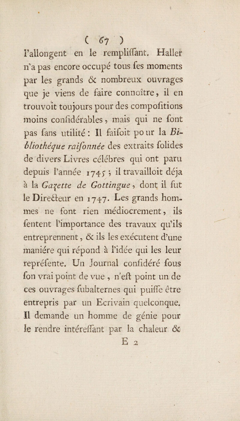 C ^^7 ) rallongent en le rempliffant, Hallet n^a pas encore occupé tous fes moments par les grands & nombreux ouvrages que je viens de faire connoître, il en trouvoit toujours pour des compofitions moins confidérables 5 mais qui ne font pas fans utilité : Il faifoit po ur la jBi- bliothéque raifonnée des extraits folides de divers Livres célébrés qui ont paru depuis l’année 1745*'9 il travailloit déjà à la Galette de Gottingue 9 dont il fut le Direâeur en 1747. Les grands hom¬ mes' ne font rien médiocrement, ils fentent l’importance des travaux qu’ils entreprennent, & ils les exécutent d’une manière qui répond à Tidée qui les leur repréfente. Un Journal confidéré fous fon vrai point de vue , n'eft point un de ces ouvrages fubalternes qui puiffe être entrepris par un Ecrivain quelconque. Il demande un homme de génie pour le rendre intéreifant par la chaleur ôc E 2