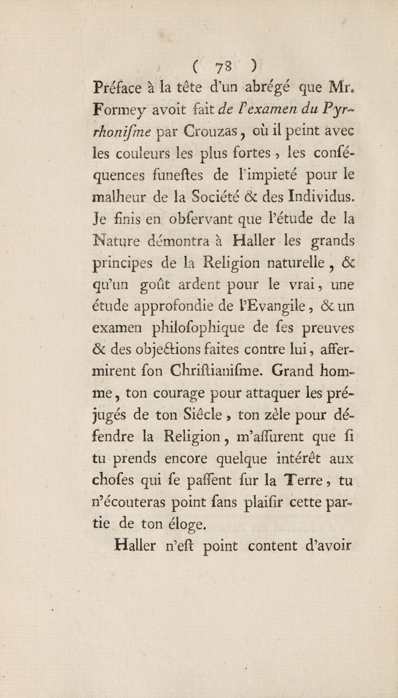 Préface à la tête d'un abrégé que Mn Formey avoit fait de F examen du Pyr^ rhonifme par Crouzas ^ où il peint avec les couleurs !es plus fortes ? les confé- quences funeftes de l’impiété pour le malheur de la Société & des Individus. Je finis en obfervant que l’étude de la Nature démontra à Haller les grands principes de la Religion naturelle ^ (Sc qu’un goût ardent pour le vrai, une étude approfondie de l’Evangile, & un examen philofophique de fes preuves & des objeftions faites contre lui, affer¬ mirent fon Chriftianifme. Grand hom¬ me y ton courage pour attaquer les pré¬ jugés de ton Siècle, ton zèle pour dé¬ fendre la Religion ^ m’affurent que fi tu prends encore quelque intérêt aux chofes qui fe paffent fur la Terre, tu n’écouteras point fans plaifir cette par¬ tie de ton éloge. Haller n’eft point content d’avoir