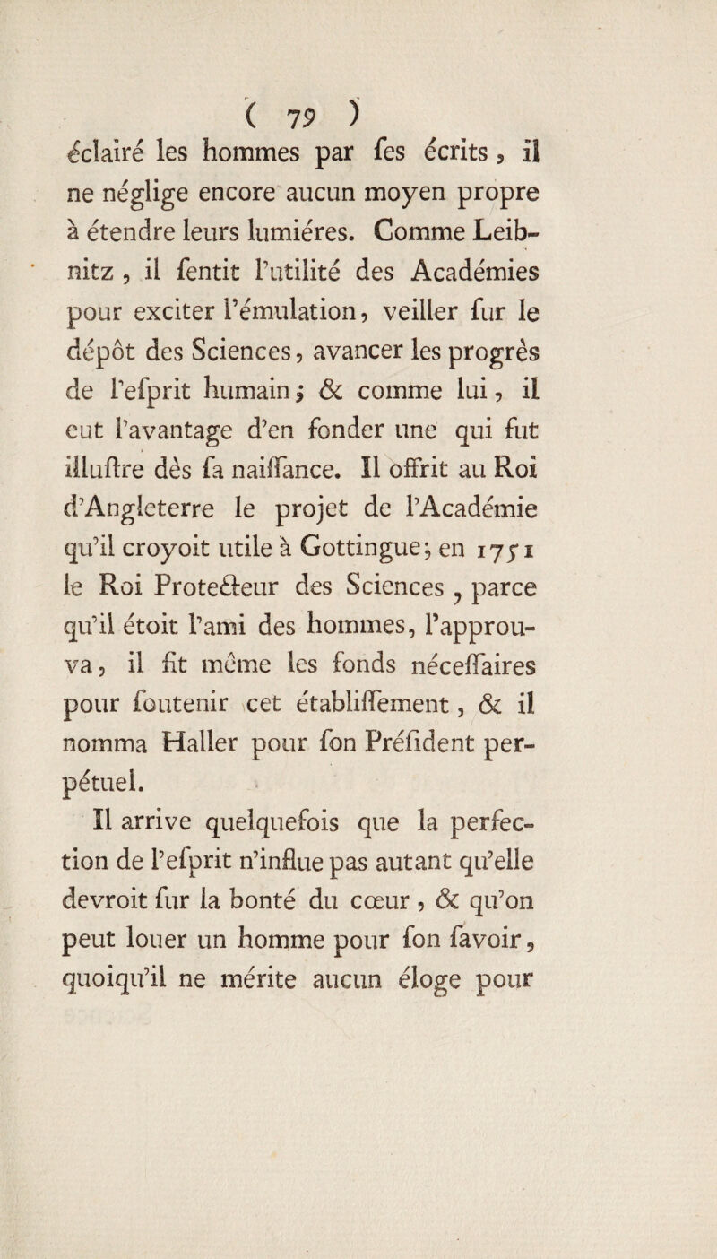 éclairé les hommes par fes écrits, il ne néglige encore aucun moyen propre à étendre leurs lumières. Comme Leib¬ nitz 5 il fentit l’utilité des Académies pour exciter l’émulation, veiller fur le dépôt des Sciences, avancer les progrès de Tefprit humain ; & comme lui, il eut l’avantage d’en fonder une qui fut iiluftre dès fa naiffance. Il offrit au Roi d’Angleterre le projet de l’Académie qu’il croyoit utile à Gottingue, en 175*1 le Roi Protedreur des Sciences ^ parce qu’il étoit Tami des hommes, l’approu¬ va, il fit meme les fonds nécelTaires pour fûutenir cet établiffement, & il nomma Haller pour fon Préfident per¬ pétuel. Il arrive quelquefois que la perfec¬ tion de l’efprit n’influe pas autant qu’elle devroit fur la bonté du cœur , & qu’on peut louer un homme pour fon favoir, quoiqu’il ne mérite aucun éloge pour