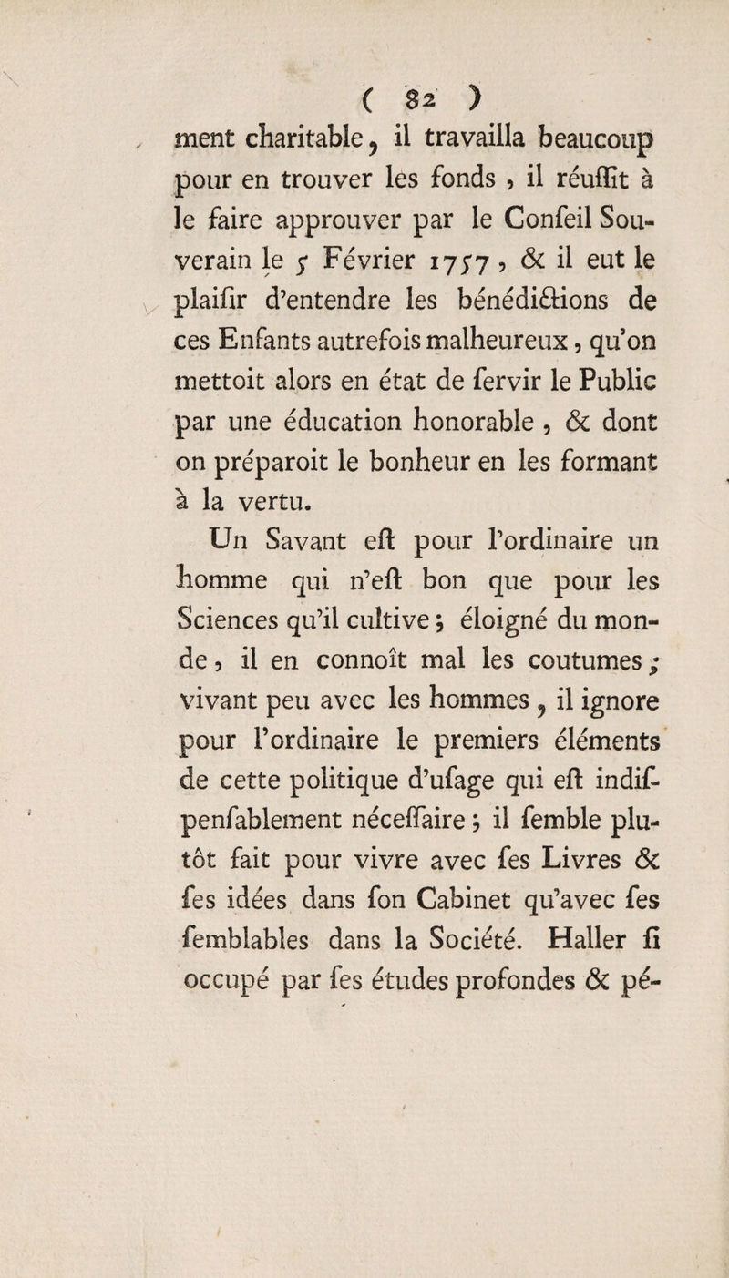 ment charitable ^ il travailla beaucoup pour en trouver les fonds 5 il réuffit à le faire approuver par le Confeil Sou¬ verain le 5* Février ijS7 5 ^ plaifir d’entendre les bénédiûions de ces Enfants autrefois malheureux, qu on mettoit alors en état de fervir le Public par une éducation honorable , & dont on préparoit le bonheur en les formant à la vertu. Un Savant eft pour l’ordinaire un homme qui n’eft bon que pour les Sciences qu’il cultive, éloigné du mon¬ de 5 il en connoît mal les coutumes ; vivant peu avec les hommes , il ignore pour l’ordinaire le premiers éléments de cette politique d’ufage qui eft indif- penfablement nécefîaire 5 il femble plu¬ tôt fait pour vivre avec fes Livres & fes idées dans fon Cabinet qu’avec fes femblables dans la Société. Haller fi occupé par fes études profondes & pé-