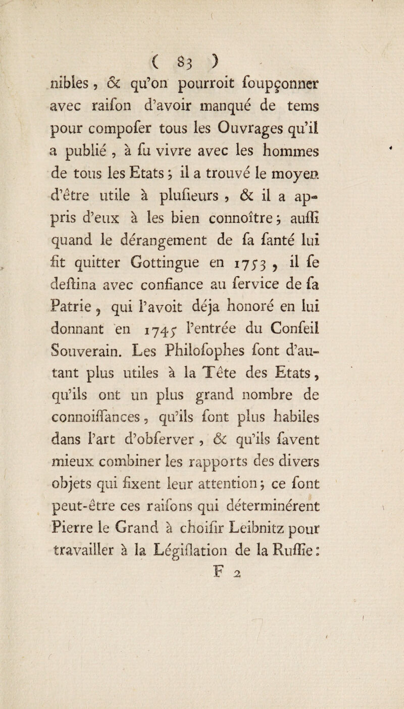 nibles, & qu’on pourroit foupçonner avec raifon d’avoir manqué de tems pour compofer tous les Ouvrages qu’il a publié 9 à fu vivre avec les hommes de tous les Etats ; il a trouvé le moyen d’être utile à plufieurs , & il a ap¬ pris d’eux à les bien connoître, aufli quand le dérangement de fa fanté lui fit quitter Gottingue en 175*3 5 il fe deftina avec confiance au fervice de fa Patrie ^ qui l’avoit déjà honoré en lui donnant en 1745* l’entrée du Confeil Souverain. Les Philofophes font d’au¬ tant plus utiles à la Tête des Etats, qu’ils ont un plus grand nombre de connoifTances, qu’ils font plus habiles dans l’art d’obferver , & qu’ils favent mieux combiner les rapports des divers objets qui fixent leur attention ; ce font peut-être ces raifons qui déterminèrent Pierre le Grand à choifir Leibnitz pour travailler à la Légiflation de la Ruflîe : F 2 { r