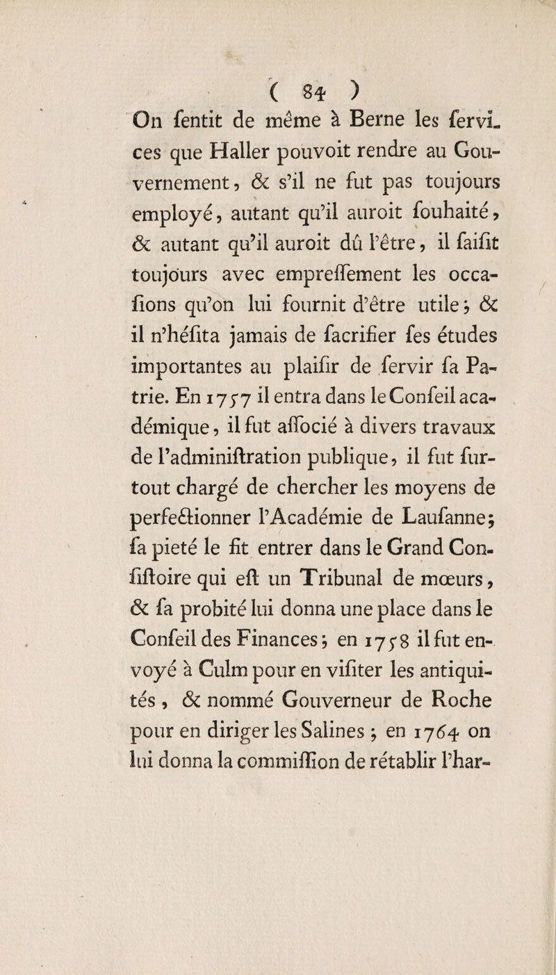 ( ) On fentit de même à Berne les fervL ces que Haller pouvoir rendre au Gou¬ vernement, & s’il ne fut pas toujours employé, autant qu’il auroit fouhaité, & autant qu’il auroit dû l’être, il faifit toujours avec empreffement les occa- fions qu’on lui fournit d’être utile j & il n’héfita jamais de facrifier fes études importantes au plaifir de fervir fa Pa¬ trie. En 1777 il entra dans le Confeil aca¬ démique , il fut alTocié à divers travaux de radminiftration publique, il fut fur- tout chargé de chercher les moyens de perfeftionner l’Académie de Laufanne; fa pieté le fît entrer dans le Grand Con- lîftoire qui eft un Tribunal de mœurs, & fa probité lui donna une place dans le Confeil des Finances; en 175-8 il fut en¬ voyé à Culm pour en vifiter les antiqui¬ tés , & nommé Gouverneur de Roche pour en diriger les Salines ; en ij6^ on lui donna la ccmmiffion de rétablir l’har-