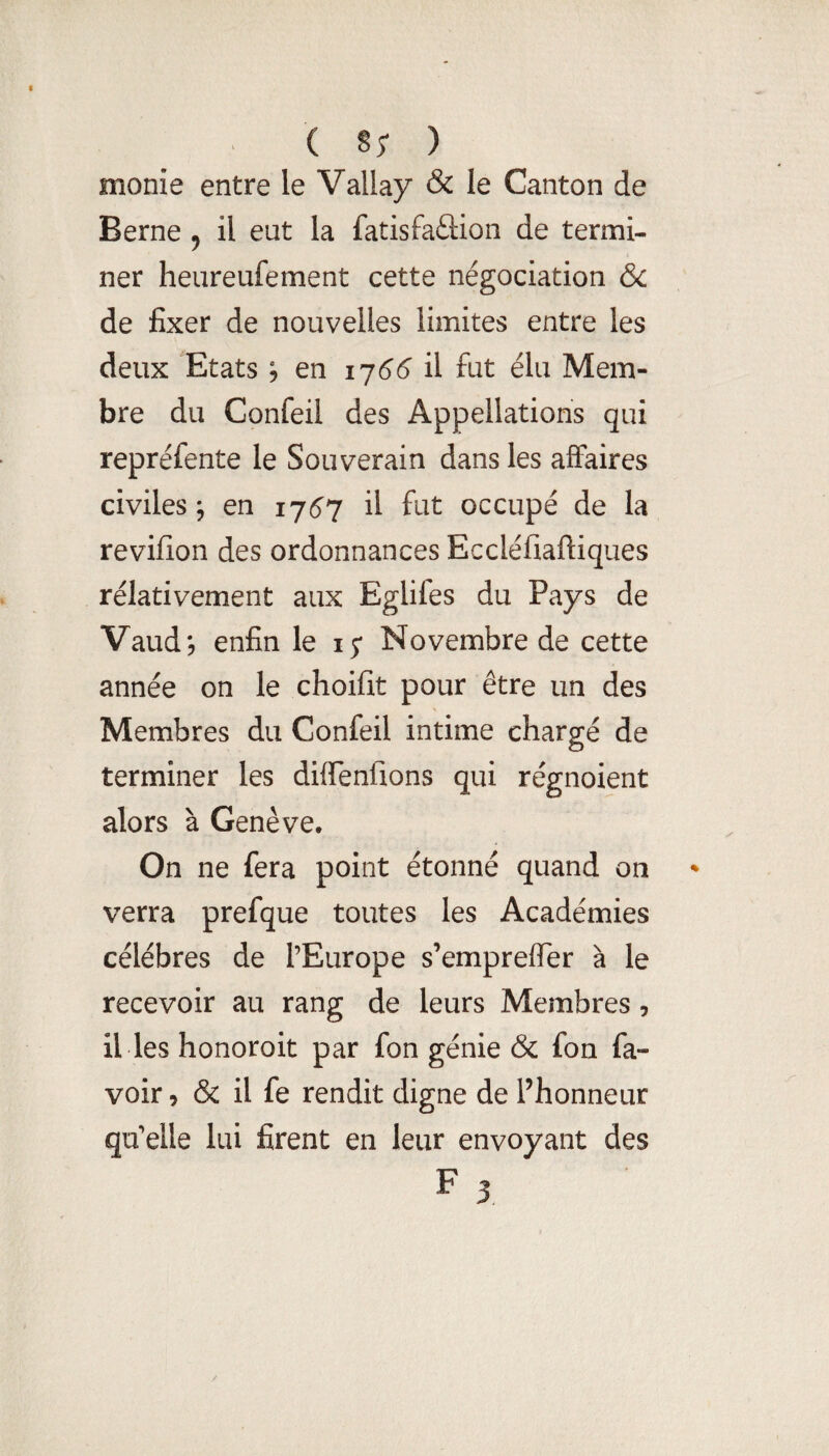 monie entre le Vallay & le Canton de Berne ^ il eut la fatisfaftion de termi¬ ner heureufement cette négociation ôc de fixer de nouvelles limites entre les deux Etats ; en 1756' il fut élu Mem¬ bre du Confeil des Appellations qui repréfente le Souverain dans les affaires civiles ; en 17157 il fut occupé de la revifion des ordonnances Eccléfiaftiques rélativement aux Eglifes du Pays de Vaudj enfin le 15* Novembre de cette année on le choifit pour être un des Membres du Confeil intime chargé de terminer les diffenfions qui régnoient alors à Genève. On ne fera point étonné quand on verra prefque toutes les Académies célébrés de l’Europe s’emprefTer à le recevoir au rang de leurs Membres, il les honoroit par fon génie & fon fa- voir 5 & il fe rendit digne de Phonneur qu’elle lui firent en leur envoyant des F 3