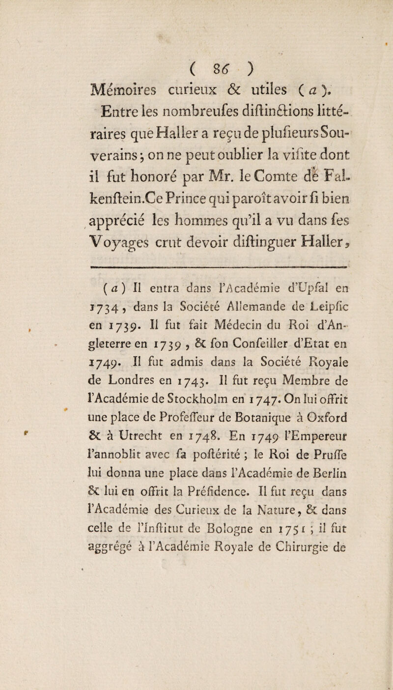 ( 8^ ) Mémoires curieux & utiles ( a )* Entre les nombreufes diftinûions litté¬ raires que Haller a reçu de pliifieurs Sou¬ verains 5 on ne peut oublier la vifite dont il fut honoré par Mr. le Comte dé FaL kenftein.Ce Prince qui paroît avoir fi bien apprécié les hommes qu’il a vu dans fes Voyages crut devoir diftinguer Haller 5 ( ^ ) Il entra dans ri^cadémie d’üpfai en 1734, dans la Société Allemande de Leipfîc en 1739. Il fut fait Médecin du Roi d’An¬ gleterre en 1739 J & fon Confeiiler d’Etat en 1749. Il fut admis dans la Société Royale de Londres en 1743. II fut reçu Membre de l’Académie de Stockholm en 1747. On lui offrit une place de Profeffeur de Botanique à Oxford 6c à Utrecht en 1748. En 1749 l’Empereur l’annoblit avec fa poflérité ; le Roi de Pruffe lui donna une place dans l’Académie de Berlin lui en offrit la Préfîdence. Il fut reçu dans l’Académie des Curieux de la Nature, & dans celle de l’Inhitut de Bologne en 1751 ; il fut aggrégé à l’Académie Royale de Chirurgie de