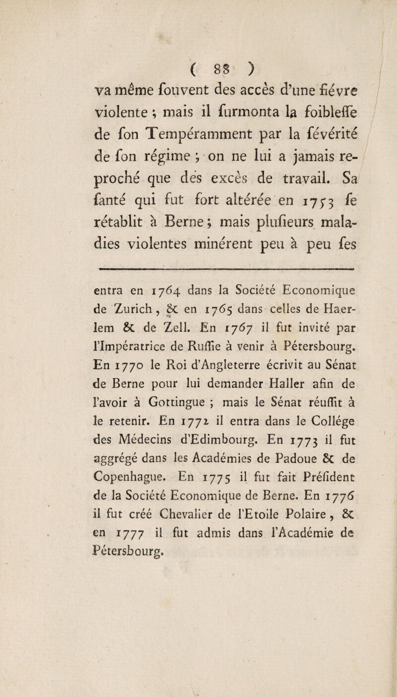 va même fouvent des accès d’une fièvre violente ; mais il furmonta la foibleffe de fon Tempéramment par la févérité de fon régime ; ^ on ne lui a jamais re¬ proché que dés excès de travail. Sa fanté qui fut fort altérée en 175*3 rétablit à Berne ; mais plufîeurs mala¬ dies violentes minèrent peu à peu fes entra en 1764 dans la Société Economique de Zurich, Sc en 17(55 dans celles de Haer- lem & de Zell. En 17(^7 il fut invité par l’Impératrice de Ruflie à venir à Pétersbourg. En 1770 le Roi d’Angleterre écrivit au Sénat de Berne pour lui demander Haller afin de l’avoir à Gottingue ; mais le Sénat réufiit à le retenir. En 1771 il entra dans le Collège des Médecins d’Edimbourg. En 1773 il fut aggrégé dans les Académies de Padoue 6c de Copenhague. En 1775 il fut fait Préfident de la Société Economique de Berne. En 1776 il fut créé Chevalier de l’Etoile Polaire , 8c en 1777 il fut admis dans l’Académie de Pétersbourg.