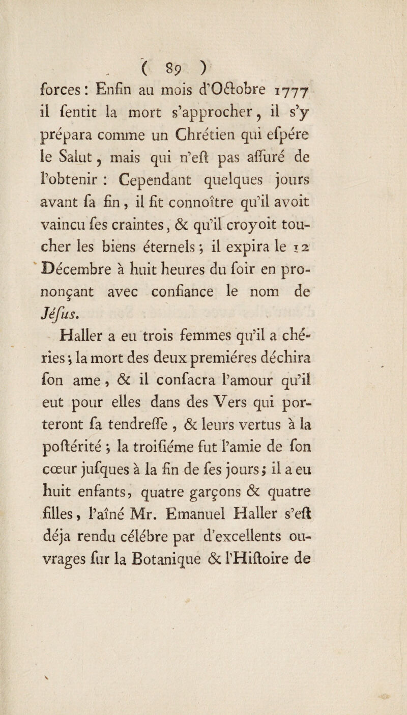 forces: Enfin au mois d'Oftobre 1777 il fentit la mort s’approcher, il s’y prépara comme un Chrétien qui efpére le Salut 5 mais qui n’eft pas affuré de l’obtenir : Cependant quelques jours avant fa fin , il fit connoître qu’il avoit vaincu fes craintes, & qu’il croyoit tou¬ cher les biens éternels ; il expira le 12 ' Décembre à huit heures du foir en pro¬ nonçant avec confiance le nom de Jéfus, Haller a eu trois femmes qu’il a ché¬ ries -, la mort des deux premières déchira fon ame 9 & il confacra l’amour qu’il eut pour elles dans des Vers qui por¬ teront fa tendrefle , & leurs vertus à la poftérité 9 la troifiéme fut l’amie de fon cœur jufques à la fin de fes jours; il a eu huit enfants 9 quatre garçons & quatre filles 9 l’aîné Mr. Emanuel Haller s’eft déjà rendu célébré par d’excellents ou¬ vrages fur la Botanique & l’Hiftoire de