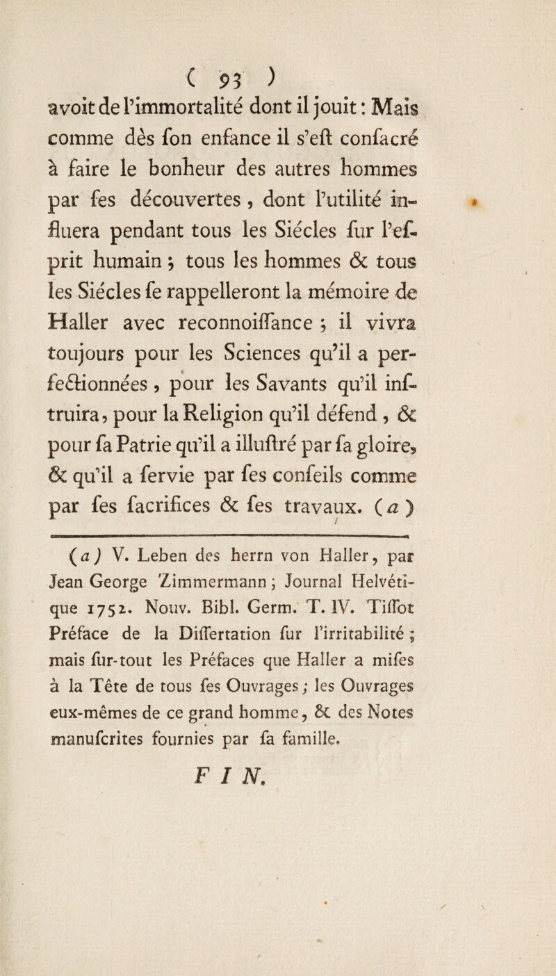 ( 95 ) avoit de l’immortalité dont il jouit ; Mais comme dès fon enfance il s’eft confacré à faire le bonheur des autres hommes par fes découvertes , dont l’utilité in¬ fluera pendant tous les Siècles fur l’ef- prit humain, tous les hommes & tous les Siècles fe rappelleront la mémoire de Haller avec reconnoiflance ; il vivra toujours pour les Sciences qu’il a per- feftionnées , pour les Savants qu’il inC- truira? pour la Religion qu’il défend , & pour fa Patrie qu’il a illuftré par fa gloire? & qu’il a fervie par fes confeils comme par fes facrifices & fes travaux. ( ^ ) V. Leben des herrn von Haller, par Jean George Zimmermann ; Journal Helvéti¬ que 1752. Nouv. Bibl. Germ.' T. IV. TilTot Préface de la Diflertation fur l’irritabilité ; mais fur-tout les Préfaces que Haller a mifes à la Tête de tous fes Ouvrages; les Ouvrages eux-mêmes de ce grand homme, 6c des Notes manufcrites fournies par fa famille. FIN.