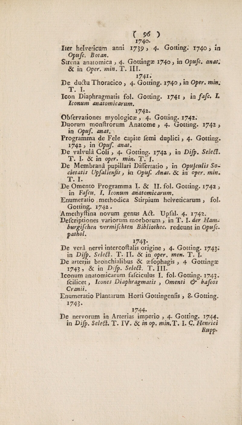 ^740- Ifer îielv’efîcüm anni 1739 ^ 4. Gotting; Î740 > m Opufc. Bot an. Strt’na anatomica ) 4* Gottîngæ i74o » in Opufc, anatl & in O^er. min. T. III. - . ^741-. De dudu Thoracico , 4. Gotting. 1740 > in Oper, min: T. I. Icon Diaphragmatis fol. Gotting. 1741 > in L Iconum anatomicarum. 1742. Obfervationes myologlcæ, 4. Gotting. 1742; Duomm monftrorum Anatome ^ 4. Gotting. 1742 > in Opuf. anat. Programma de Fele capite fèmi duplici, 4. Gotting. 1742, in Opuf. anat. De valvulâ Coli > 4. Gotting. 1742 > in Dijp, SeîeCî, T. I. 6c in oper. min. T.'^f. De Membranâ pupillari Didertatio 3 in Opujculis So~ cîetaîis Upfalienjis 3 in Opuf. Anat, 6c in oper. min* T. I. De Omento Programma I. & II. fol. Gotting. 1742 3 in Fafcu. I, Iconum anatomicarum. Enumeratio methodica Stirpium heiveticarum 3 fol. Gotting. 1742. Amethyftina novum genus A(fl. Upfal. 4. 1742. Defcriptiones variorum morborum 3 in T. I. der Ham- burgifchen vermifchten Bibliothec, redeunt in Opufc. pathol. De verâ nervi tntercoltalis origine , 4. Gotting. 1743; in F>ifp. SeleFl- T. II. 6c in oper, men. T. I. De arteriis bronchialibus 6c æfophagis 3 4 Gottingæ 1743 , & in Difp. Sele6l. T. III. Iconum anatomicarum fafciculus I. fol. Gotting. 1743. fcilicet 3 Icônes Diaphragmatis , Ornenti û bafeos Cranii. Enumeratio Plantarum Horti Gottingenlîs > 8* Gotting. 1743* . ^744* De nervorum in Arterias imperio , 4. Gotting. 1744. in Difp. Seleiî. T. IV. ÔC in op. mirnT, I. C. Henricè Rupp.