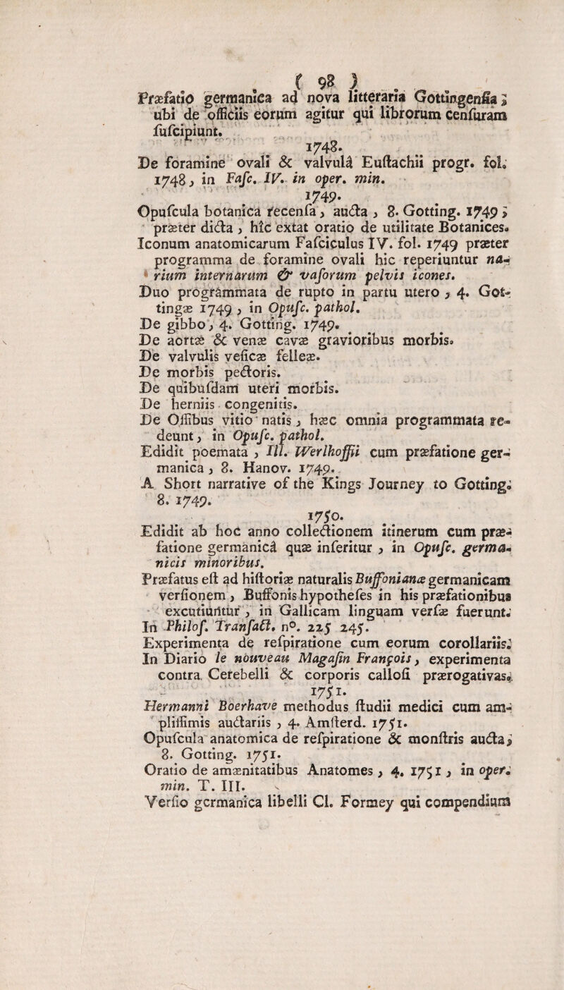 Pfæfatîo gernjanîca a4 nova fittofàrîa Gottmgenfia^ ubi dé officïis éorwin agitur qui librorum cenfuram luicipiunt. f r-r. '• > ' V ' • ^ 1748. De foraniîné‘‘ovalî Sc valvulâ Euftachii progr. fol; 1748 J in Fafc,.IV» in oper, min, '' ' . * I74P- Opufcula botanicà fecenfa ^ auda > 8* Gotting. I749 > • præter diéla y hîc: éxtat oratio de utilitate Botanices» Iconum anatomicarum Fafciçulus IV. fol. 1749 praeter programma de foramine ovali hic reperiuntur na-i * rium mternàrum Û* vaforum pelvis icônes. Duo prOgrâmmata de rupto in partu utero 3 4* Goî- tingæ 1749 , in Opufc. pathol. De gibboV 4. Gotting. 1749* De aortaè '& venæ cavæ gravioribus morbîs» De valvulis yefîcæ felleæ. De morbis pedoris. De quibüfdam utéri morbis. De herniis congenitis. De Olfibus vîtio ’ natis y hæc omnia programmata re- deuntin Opufc, pathol, Edidît poemata , III, Werlhoffii cum præfatione ger- manica y 8. Hanov. 174p. A. Short narrative of the Kings Journey to Gotting» 8. 1749. *75p. Edidit ab hoc anno colledionem itinerum cum præ- fatione gerraanicâ quæ inferitur y in Opufc, germa» nids minoribus. Præfatus eft ad hiftoriæ naturalisB«^c?«iiî»Ægermanicam verfîonem , Buffonishypothefes in his præfationibua • ' excutiurttùr :> iii Gallicam linguam verfæ fuerunt-' Jn Fhilof, Tranfa£i, 21$ 245. Expérimenta dé refpiratione cum eorum corollariis. In Diariô le nouveau Magafin François, expérimenta contra. Cerebelli ôc corporis callofî prærogativasf. 1751. Flermanni Boerhave methodus ftudii medici cum am- ' pliiïïmis audariis y 4. Amfterd. i75'i. Opufcula' anatomica de refpiratione ôc monftris auda 3 8. Gotting. 1751. Oratio de amænitatibus Anatomes > 4. 1751 ^ in oper^ min, T. III. Verfo gcrmanica libelli Cl. Formey qui compendium