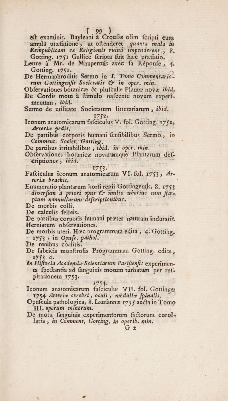 cfl exam.înîs. Bayleani à Croufas oHm fcripti cum amplâ præfatione , ut oftenderet quanta mala in Remÿublicam ex Religionis ruina impenderent , 8. Gotting. 1751 Gallice fcripta fuît hæc præfatio. Lettre à Mr. de Maupertuis avec fa Réponfe 3 4, Gotting. 1751*, ' Le Hermaphrodites Sermo în ï. Tomo Commentario-, rum Gottingenjiy Societatis & in oper. min. Oblervationes botanicæ & plufculæ Plantæ nOvæ ibid. Le Cordis motu à ftimulo nafcente novum expert- mentum, ibid. Sermo de utilitate Socîetatum litterariarum j ibid. Iconum anatomiçarum fafciculus V. fol. Gotting. 175^^ Arteria pedis. Le partibus corporis humani lènlîbilibus Sermb, In Comment. Societ. Gotting. Le partibus irritabilibus > ibid. in oper. min\ Oblèrvationes ' botanicæ nov^ariMuque Plantarum def- Criptiones 3 ibid, -175?.^ ' ■' Fafciculus iconum anatomiçarum VI. fol. 1753 > teriæ brachii, Enumeratio plantarum horti regii Gottingcnfîs, 8. 1753 diverjum à priori opus multo uberiùs cum Jlir-* pium nonnuÛarum ' defcriptionibus. Le morbis colli. Le calculis felleis. Le partibus corporis humani præter naturam induratiâ. Herniarum obfervationes. Le morbis uteri. Hæc programmata édita 3 4. Gotting. ' 1753 3 in Opufc. pathol. Le renibus coalitis. Le fabricis monftrofîs Programmata Gotting. édita > ^753 4. ï» Hijîorîa Academix Scientiarum Parijienjts expérimen¬ ta fpeâ:antia ad fanguinis motum turbatum per ref- pirationem 1753* ' i75'4. Iconum anatomiçarum fafciculus VIT. fol. Gottingfæ 1754 Arteriæ cerebri, oculi 3 medullæ fpinalis. ’ Opufcula pathologica, 8. Laufannæ 1755 auda in Tomo III. Qperum minorüm» Le motu fanguinis experîmentorum fadorum corol- iaria 3 in Comment, Gotting, in operih, min, G 2