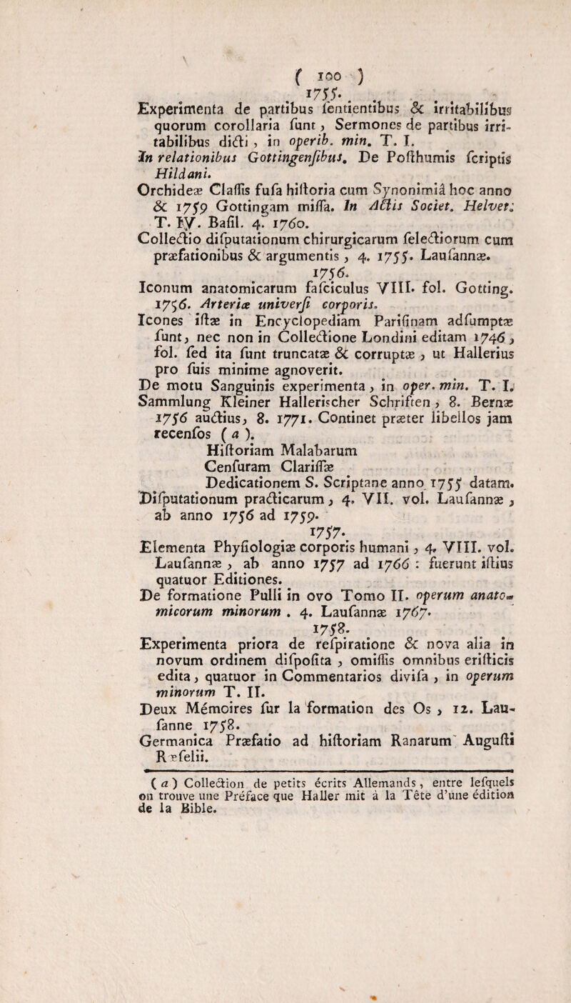 f 100 ) 1755'- . . Expérimenta de partibus lèntientibus Sc îrrîtabilibus quorum corollaria funt, Sermones de partibus irri- tabilibus did:i ? in operib. min, T. I. ï» relationibus Gottingenfibus, De Pofihumis fcriptis Hildani. Orchideæ Clafîîs fufa hiltoria cum Synonimiâ hoc anno & lyyp Gottingam mi/Ta. In AClis Societ. Helvef: T. îy. Bafil. 4. lydo. ColleÆo dirputationum chirurgicarum felecfliorum cum præfationibus & argumentis J 4. i755* Laufannæ. i75<5- Iconum anatomicarum fafciculus YIII» fol. Gotting. 175(5. Arteriæ univerji eorporis. Icônes ifltæ in Encyclopediam Pariiînam adfumptæ Puntj nec non in Colledione Londini editam 1746 > fol. fed ita funt truncatae & corruptæ ? ut Hallerius pro fuis minime agnoverit. De motu Sanguinis expérimenta, in oper. min, T. L Sammlung Kleiner Hallerischer Schriften, 8. Bernas 1756 audiusj 8. 1771* Continet præter libelles jam recenfos {a). Hiftoriam Malabarum Cenfuram ClarilTæ / Dedicationem S. Scriptane anno Tyjj' datam. Dilputationum pradicarum ^ 4, YII. vol. Laufannæ , ab anno 1756 ad I75P* ^75'7*. Elementa Phylîologiæ eorporis humani ? 4» YIII. voL Laufannæ , ab anno 1757 ad 1766 : fuerunt iflius quatuor Editiones. De formatione Pulli in ovo Tomo II. operum anato^ micorum minorum . 4. Laufannæ 17(57. Expérimenta prîora de refpiratione & nova alia ira novum ordinem difpolîta , omillis omnibus eritlicis édita, quatuor in Commentarios divifa , in operum minorum T. II. Deux Mémoires fur la formation des Os > 12. Lau- fanne i75^* Germanica Præfatio ad hiftoriam Ranarum' Augufti Ræfelii. ( ^2 ) Colledion de petits écrits Allemands, entre lefquels on trouve une Préface que Haller mit à la Tête d’une édition de la Bible.