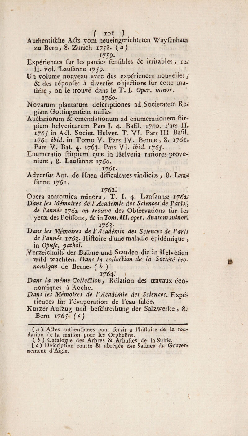 f lOl ) , Âuthentifche Ads vom neueingerichteten Wayfenhaus zu Bern, 8. Zurich 1758» ( ^ ) 1759- Expériences fur les parties fenfîbles ÔC irritables > 12, II. vol. Eaufanne i75'9. Un volume nouveau avec des expériences nouvelles > Sc des réponfes à diverfes objeélions fur cette ma¬ tière ) on le trouve dans le T. I. Oper» minor. 1760: Novarum plantarum defcriptiones ad Societatem Re- giam Gottingenfem miflæ. Audariofum & emendationum ad enumerationem Rir- pium helveticarum Pars I. 4. Balil. 1760. Pars II. 1765 in Ad. Societ. Helvet. T- YI. Pars HT- Balil. 1761 ihid. in Tomo V. Pars lY. Bernæ , 8. 1761. Pars Y. Bal. 4. 1763. Pars YI. ihid. 1765. Enumeratio ftirpium quæ in Belvetia rariores prove- niunt i 8. Laufannæ 1760. i7<^i* Adverfus Ant. de Haen difficultates vindicîæ ) 8. Lau-- Panne 1761. I7d2. Opéra anatomica minora, T. I. 4. Laufannæ 17^2. T)ans les Mémoires de l’Académie des Sciences de Paris, de Vannée on trouve des Oblcrvations lur les yeux des PoilTons, 6c mTom,IlI. oper, Anatom.minor, 1763; Dans les Mémoires de VAcadémie des Sciences de Paris de Vannée lyôp Hiftoire d’une maladie épidémique > in Opufc, pathol. Yerzeichnifs der Baume und Stauden die in Helvetien wild wachlen. Dans la colleélion de la Société éco¬ nomique de Berne. ( h ) 1764. / Dans la même ColleCîion, Rélatîon des travaux éco¬ nomiques à Roche. Dans les Mémoires de VAcadémie des Sciences, Expé¬ riences lur l’évaporation de l’eau falée. Kurzer Aufzug und befchreibung der Salzwerke j 8.’ Bern 1765« (<^) ia) Aâ:es authentiqnes pour fervir à l’hiftoire de la fon¬ dation de la maifon pour les Orphelins. i b) Catalogue des Arbres & Arbuftes de la Suiflê. [ r ) Defcriptioii courte & abrégée des Salines du Gouver¬ nement d’Aigle.