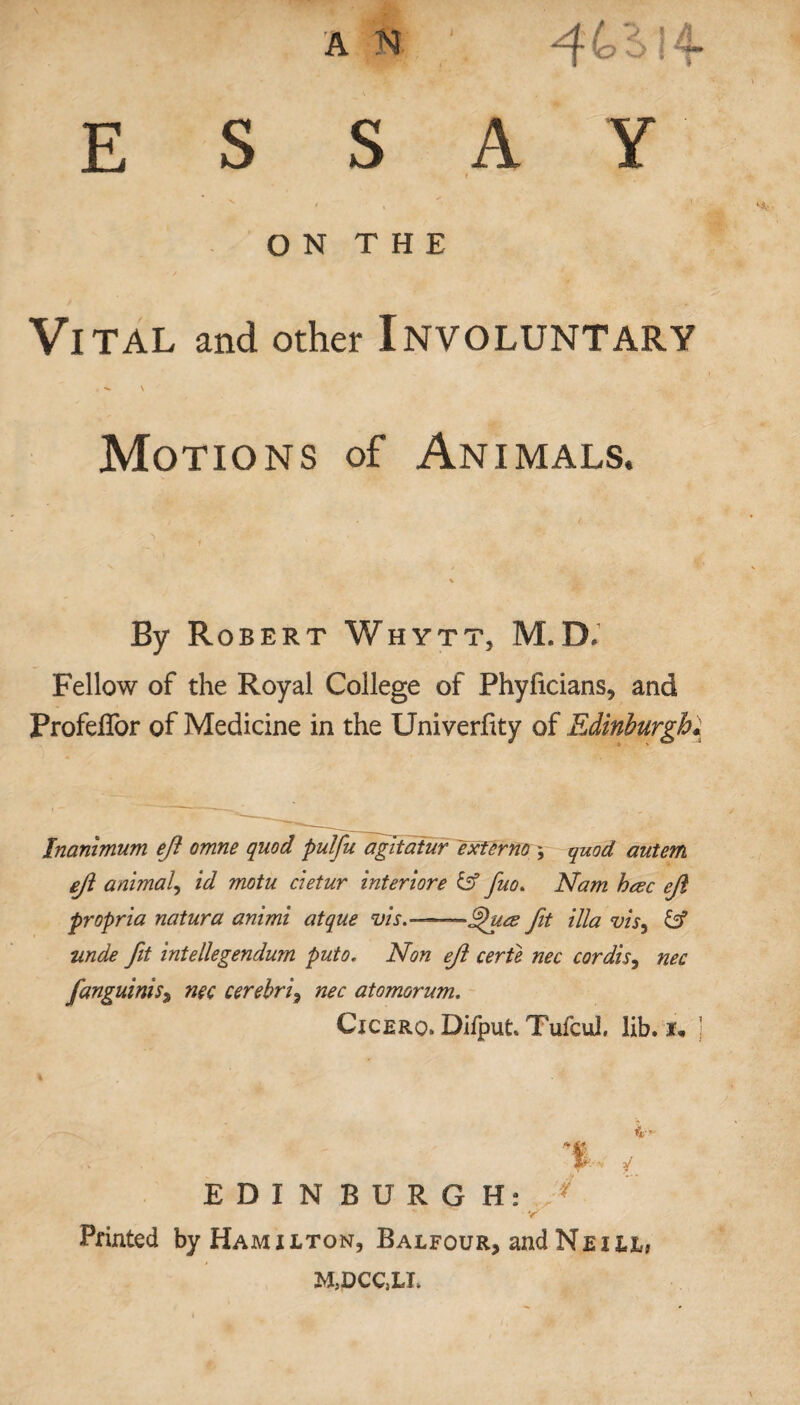 A (o B> {^ ESSAY f O N T H E Vital and other Involuntary . \ Motions of Animals. By Robert Whytt, M.D- Fellow of the Royal College of Phyficians, and Profeffor of Medicine in the Univerfity of Edinburgh; Inanimum eji omne quod pulfu agltatur ext or no * quod autem ejl animal, id motu cietur interiore & fuo. Nam heec propria natura animi atque vis.-—~6htce fit ilia vis, unde fit intellegendum puto. Non ejl certe nec cordis, nec fanguiniS) nec cerebri, nec atomorum. Cicero. Difput. Tufcul, lib. j i- -p's* q EDINBURGH: ^ Printed by Hamilton, Balfour, and Neill, M5DCC,LI>