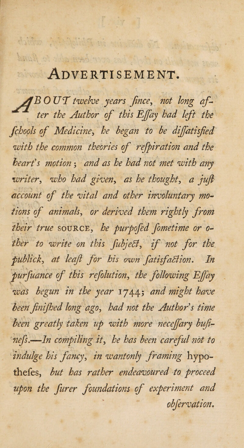 Advertisement. AB OUT twelve years price, not long af¬ ter the Author of this Efay had left the fchools of Medicine, he began to be diffatisfied with the common theories of refpiration and the heart's motion ; and as he had not met with any writer, who had given, as he thought, a jufl account of the vital and other involuntary mo¬ tions of animals, or derived them rightly from their true source, he purpofed fometime or 0- ther to write on this fubjeff, if not for the publick, at leaf for his own fatisfallion. In purfuance of this reflation, the following Effay was begun in the year 1744; and might have been finifhed long ago, had not the Author s time been greatly taken up with more necejfary buf- nefs.—In compiling it, he has been careful not to indulge his fancy, in wantonly framing hypo- thefes, but has rather endeavoured to proceed upon the furer foundations of experiment and obfervation.