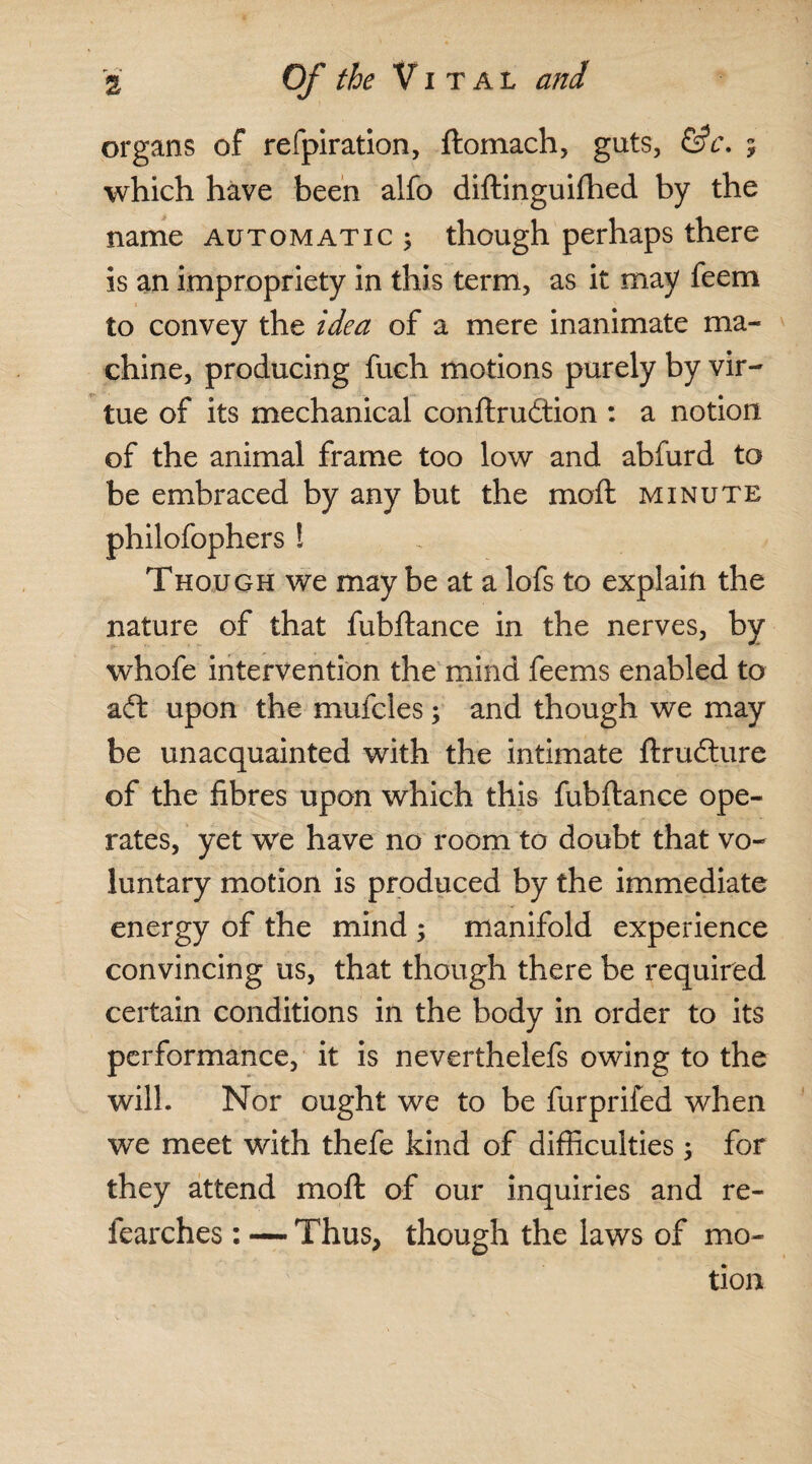 organs of refpiration, ftomach, guts, &c\ 5 which have been alfo diftinguifhed by the name automatic ; though perhaps there is an impropriety in this term, as it may feem to convey the idea of a mere inanimate ma¬ chine, producing fuch motions purely by vir¬ tue of its mechanical conftruftion : a notion of the animal frame too low and abfurd to be embraced by any but the moil minute philofophers ! Though we may be at a lofs to explain the nature of that fubftance in the nerves, by whofe intervention the mind feems enabled to aft upon the mufcles; and though we may be unacquainted with the intimate ftrufture of the fibres upon which this fubftance ope¬ rates, yet we have no room to doubt that vo¬ luntary motion is produced by the immediate energy of the mind ; manifold experience convincing us, that though there be required certain conditions in the body in order to its performance, it is neverthelefs owing to the will. Nor ought we to be furprifed when we meet with thefe kind of difficulties; for they attend moft of our inquiries and re- fearches : — Thus, though the laws of mo¬ tion