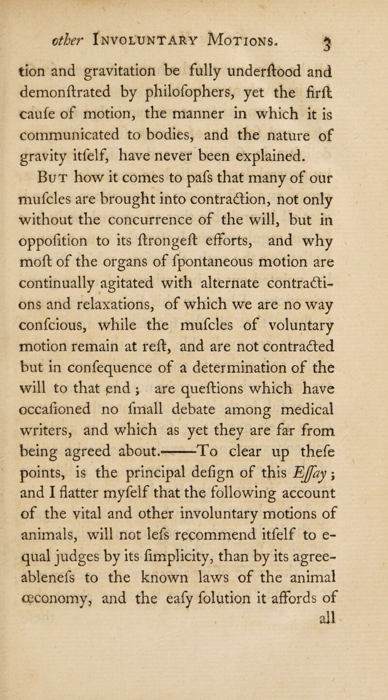 tion and gravitation be fully underftood and demonftrated by philofophers, yet the firft caufe of motion, the manner in which it is communicated to bodies, and the nature of gravity itfelf, have never been explained. But how it comes to pafs that many of our mufcles are brought into contraction, not only without the concurrence of the will, but in oppolition to its ftrongeft efforts, and why moft of the organs of fpontaneous motion are continually agitated with alternate contracti¬ ons and relaxations, of which we are no way confcious, while the mufcles of voluntary motion remain at reft, and are not contracted but in confequence of a determination of the will to that end ; are queftions which have occafioned no fmall debate among medical writers, and which as yet they are far from being agreed about.-—-To clear up thefe points, is the principal defign of this EJfay; and I flatter myfelf that the following account of the vital and other involuntary motions of animals, will not lefs recommend itfelf to e- qual judges by its fimplicity, than by its agree- ablenefs to the known laws of the animal ceconomy, and the eafy folution it affords of all