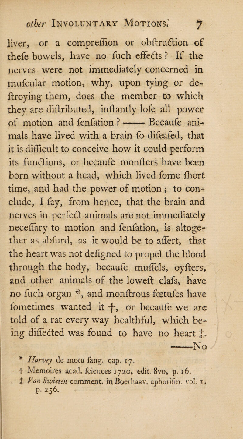 liver, or a compreffion or obftrudion of thefe bowels, have no fuch effects ? If the nerves were not immediately concerned in mufcular motion, why, upon tying or de¬ ft roy in g them, does the member to which they are diftributed, inftantly lofe all power of motion and fenfation ?-Becaufe ani¬ mals have lived with a brain fo difeafed, that it is difficult to conceive how it could perform its functions, or becaufe monfters have been born without a head, which lived fome fhort time, and had the power of motion; to con¬ clude, I fay, from hence, that the brain and nerves in perfed animals are not immediately neceffary to motion and fenfation, is altoge¬ ther as abfurd, as it would be to affert, that the heart was not defigned to propel the blood through the body, becaufe muffels, oyfters, and other animals of the lowed: clafs, have no fuch organ *, and monftrous foetufes have fometimes wanted it •f', or becaufe we are told of a rat every way healthful, which be¬ ing diffeded was found to have no heart J. --No * Harvey de motu fang, cap. 17. t Memoires acad. fciences 1720, edit. 8vo, p. 16, t Van Swieten comment. inBoerhaav. aphorifm. vol, 1, p. 256.