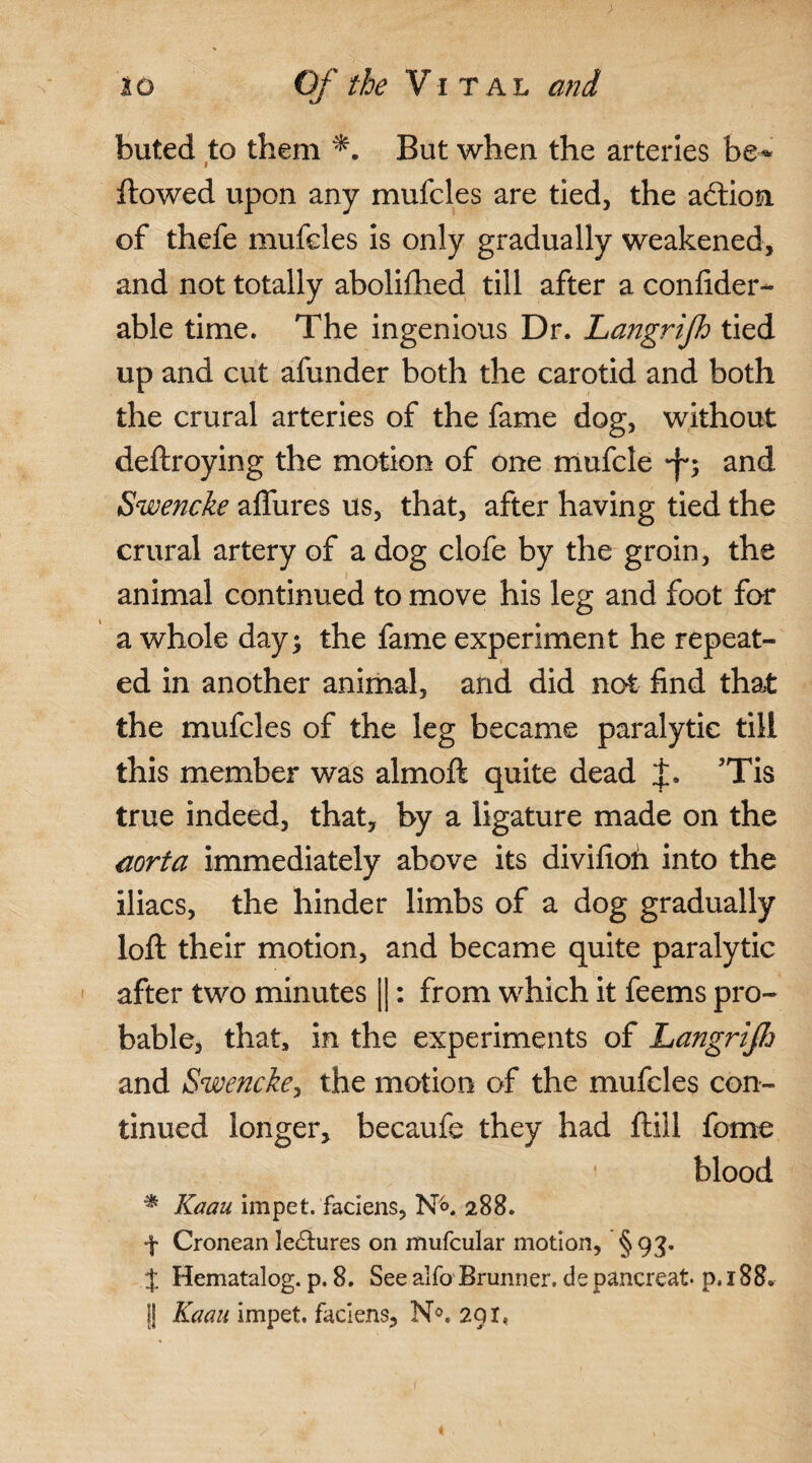 buted to them But when the arteries be* flowed upon any mufcles are tied, the aftion of thefe mufcles is only gradually weakened, and not totally abolifhed till after a confider- able time. The ingenious Dr. Langrijh tied up and cut afunder both the carotid and both the crural arteries of the fame dog, without deftroying the motion of one mufcle •fy and Swencke aflfures us, that, after having tied the crural artery of a dog clofe by the groin, the animal continued to move his leg and foot for a whole day; the fame experiment he repeat¬ ed in another animal, and did not find that the mufcles of the leg became paralytic till this member was almoft quite dead 'Tis true indeed, that, by a ligature made on the aorta immediately above its divifioh into the iliacs, the hinder limbs of a dog gradually loft their motion, and became quite paralytic after two minutes |]: from which it feems pro¬ bable, that, in the experiments of Langrijh and Swencke, the motion of the mufcles con¬ tinued longer, becaufe they had ftill feme blood * Kaau impet. faciens, N<>. 288. ■f Cronean lectures on mufcular motion, §93. % Hematalog. p. 8. See alfo Brunner. de pancreat p. 188. j| Kaau impet. faciens, N°. 291, i