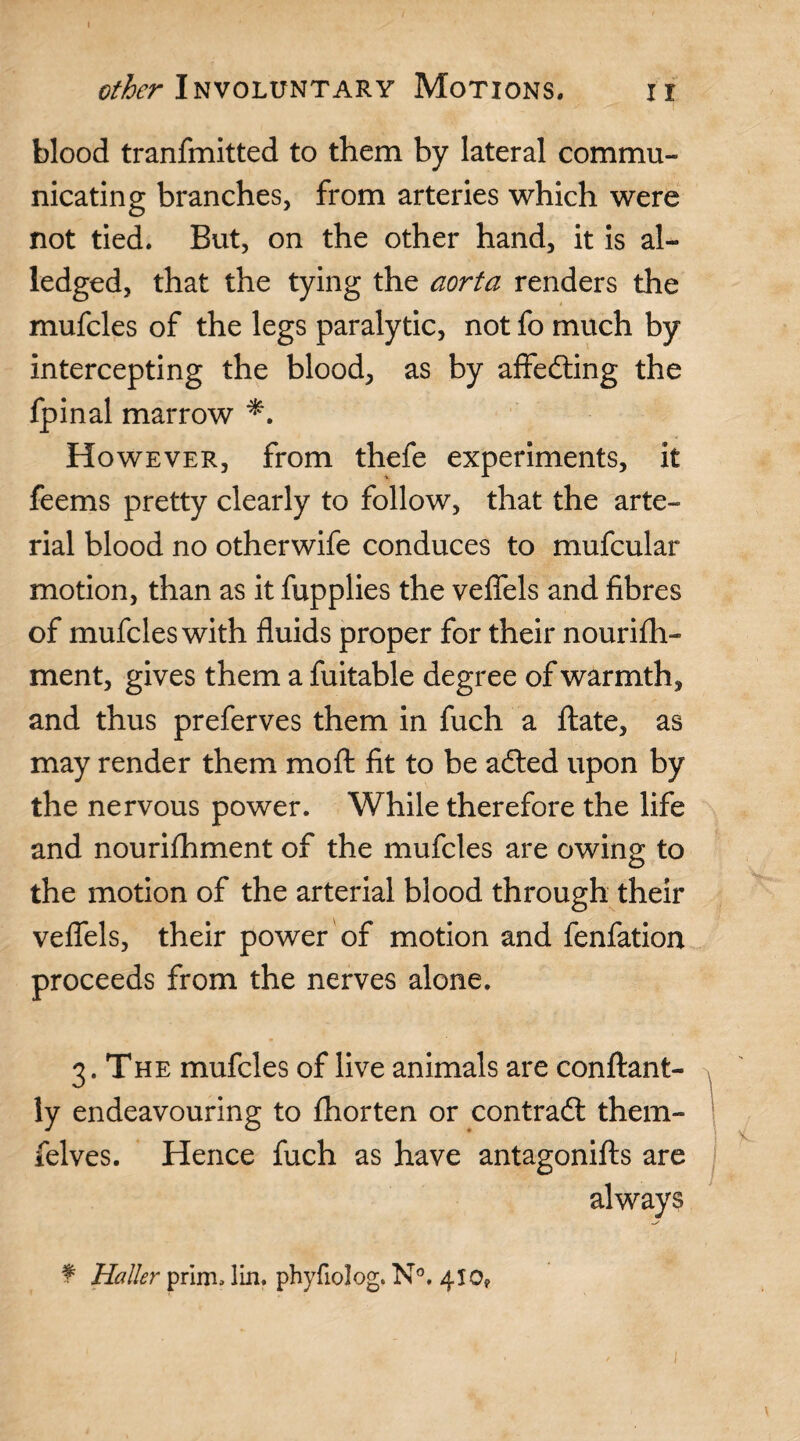 other Involuntary Motions. ii blood tranfmitted to them by lateral commu¬ nicating branches, from arteries which were not tied. But, on the other hand, it is al- ledged, that the tying the aorta renders the mufcles of the legs paralytic, not fo much by intercepting the blood, as by affedting the fpinal marrow However, from thefe experiments, it feems pretty clearly to follow, that the arte¬ rial blood no otherwife conduces to mufcular motion, than as it fupplies the veffels and fibres of mufcles with fluids proper for their nourifh- ment, gives them a fuitable degree of warmth, and thus preferves them in fuch a flate, as may render them mo ft fit to be adted upon by the nervous power. While therefore the life and nourifhment of the mufcles are owing to the motion of the arterial blood through their veffels, their power of motion and fenfation proceeds from the nerves alone. 3. The mufcles of live animals are conftant- ly endeavouring to fhorten or contradt them- felves. Hence fuch as have antagonifts are always f Haller prim. lin. phyfiolog. N°. 410,