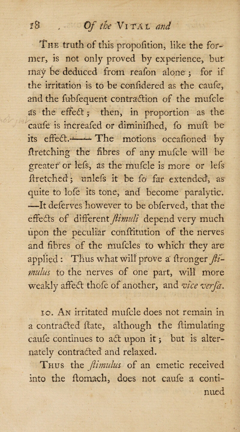 The truth of this propofition5 like the for¬ mer, is not only proved by experience, but may be deduced from reafon alone ; for if the irritation is to be confidered as the caufe, and the fubfequent contraction of the mufcle as the effect; then, in proportion as the caufe is increafed or diminifhed, fo mu ft be its effeCt.*^—— The motions occafioned by ftretching the fibres of any mufcle will be greater or lefs, as the mufcle is more or lefs ftretehed; unlefs it be fo far extended, as quite to lofe its tone, and become paralytic. -—It deferves however to be obferved, that the effects of different Jlimuli depend very much upon the peculiar conftitution of the nerves and fibres of the mufcies to which they are applied : Thus what will prove a ftronger ftt- tnulus to the nerves of one part, will more weakly affeCt thofe of another, and vice verfa* xo. An irritated mufcle does not remain in a contracted ftate, although the ftimulating caufe continues to aCt upon it ; but is alter¬ nately contracted and relaxed. Thus the Jiitnulus of an emetic received into the ftomach, does not caufe a conti¬ nued